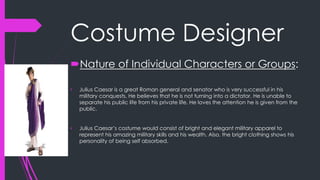 Costume Designer 
Nature of Individual Characters or Groups: 
• Julius Caesar is a great Roman general and senator who is very successful in his 
military conquests. He believes that he is not turning into a dictator. He is unable to 
separate his public life from his private life. He loves the attention he is given from the 
public. 
• Julius Caesar’s costume would consist of bright and elegant military apparel to 
represent his amazing military skills and his wealth. Also, the bright clothing shows his 
personality of being self absorbed. 
 