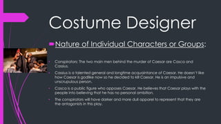 Costume Designer 
Nature of Individual Characters or Groups: 
• Conspirators: The two main men behind the murder of Caesar are Casca and 
Cassius. 
• Cassius is a talented general and longtime acquaintance of Caesar. He doesn’t like 
how Caesar is godlike now so he decided to kill Caesar. He is an impulsive and 
unscrupulous person. 
• Casca is a public figure who opposes Caesar. He believes that Caesar plays with the 
people into believing that he has no personal ambition. 
• The conspirators will have darker and more dull apparel to represent that they are 
the antagonists in this play. 
 