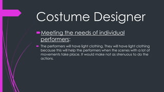 Costume Designer 
Meeting the needs of individual 
performers: 
 The performers will have light clothing. They will have light clothing 
because this will help the performers when the scenes with a lot of 
movements take place. It would make not as strenuous to do the 
actions. 
 