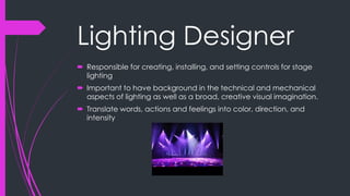 Lighting Designer 
 Responsible for creating, installing, and setting controls for stage 
lighting 
 Important to have background in the technical and mechanical 
aspects of lighting as well as a broad, creative visual imagination. 
 Translate words, actions and feelings into color, direction, and 
intensity 
 