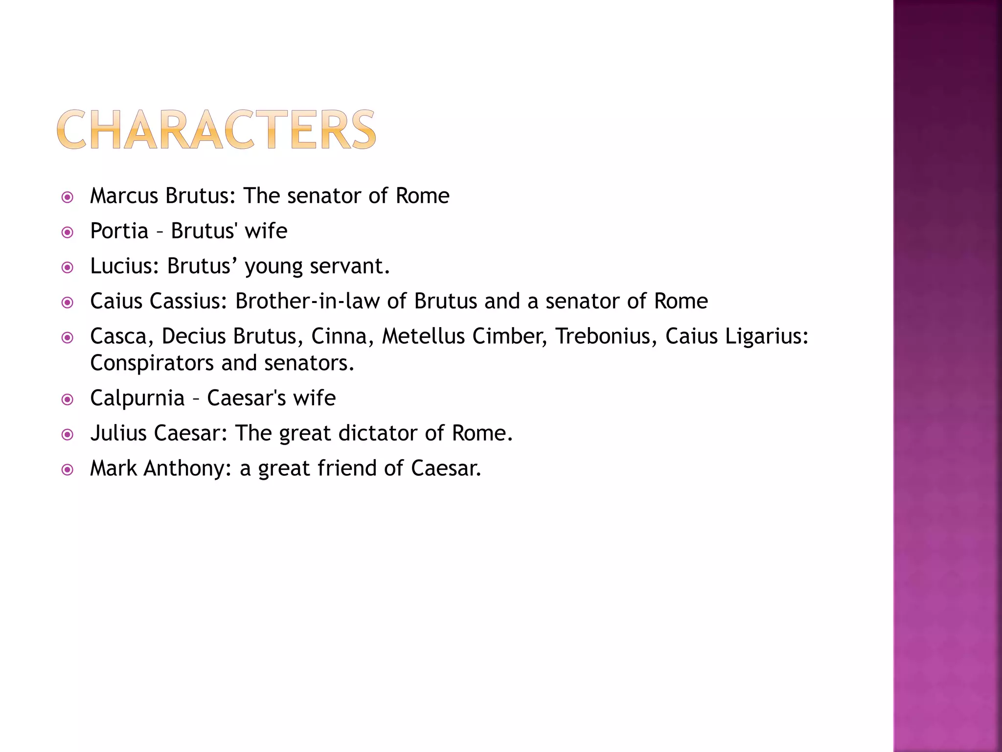  Marcus Brutus: The senator of Rome
 Portia – Brutus' wife
 Lucius: Brutus’ young servant.
 Caius Cassius: Brother-in-law of Brutus and a senator of Rome
 Casca, Decius Brutus, Cinna, Metellus Cimber, Trebonius, Caius Ligarius:
Conspirators and senators.
 Calpurnia – Caesar's wife
 Julius Caesar: The great dictator of Rome.
 Mark Anthony: a great friend of Caesar.
 