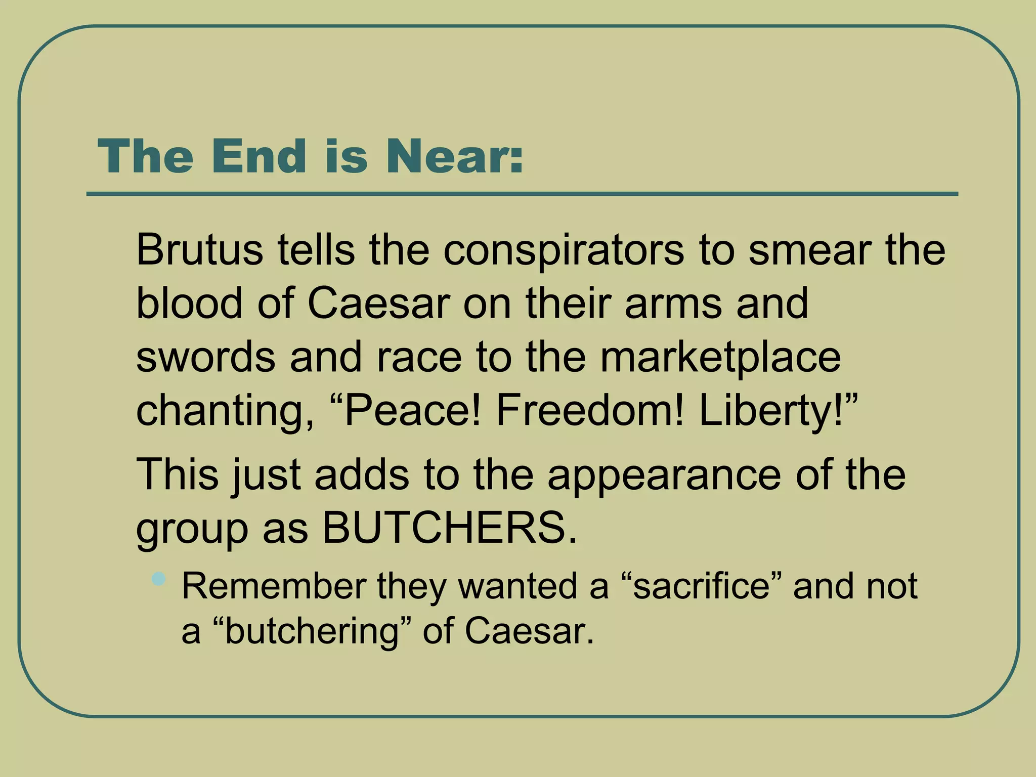 The End is Near:
 Brutus tells the conspirators to smear the
blood of Caesar on their arms and
swords and race to the marketplace
chanting, “Peace! Freedom! Liberty!”
 This just adds to the appearance of the
group as BUTCHERS.
• Remember they wanted a “sacrifice” and not
a “butchering” of Caesar.
 