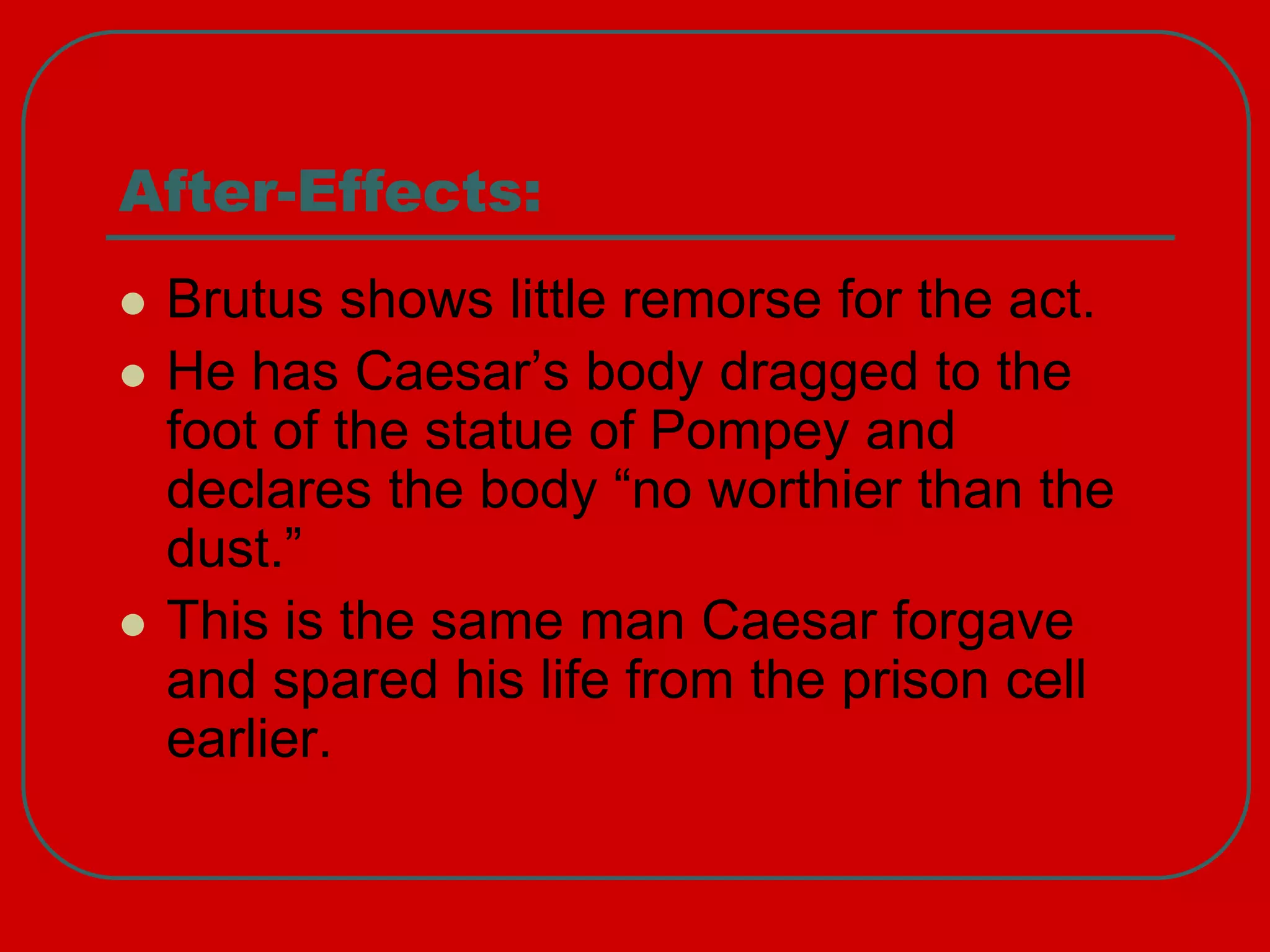 After-Effects:
 Brutus shows little remorse for the act.
 He has Caesar’s body dragged to the
foot of the statue of Pompey and
declares the body “no worthier than the
dust.”
 This is the same man Caesar forgave
and spared his life from the prison cell
earlier.
 