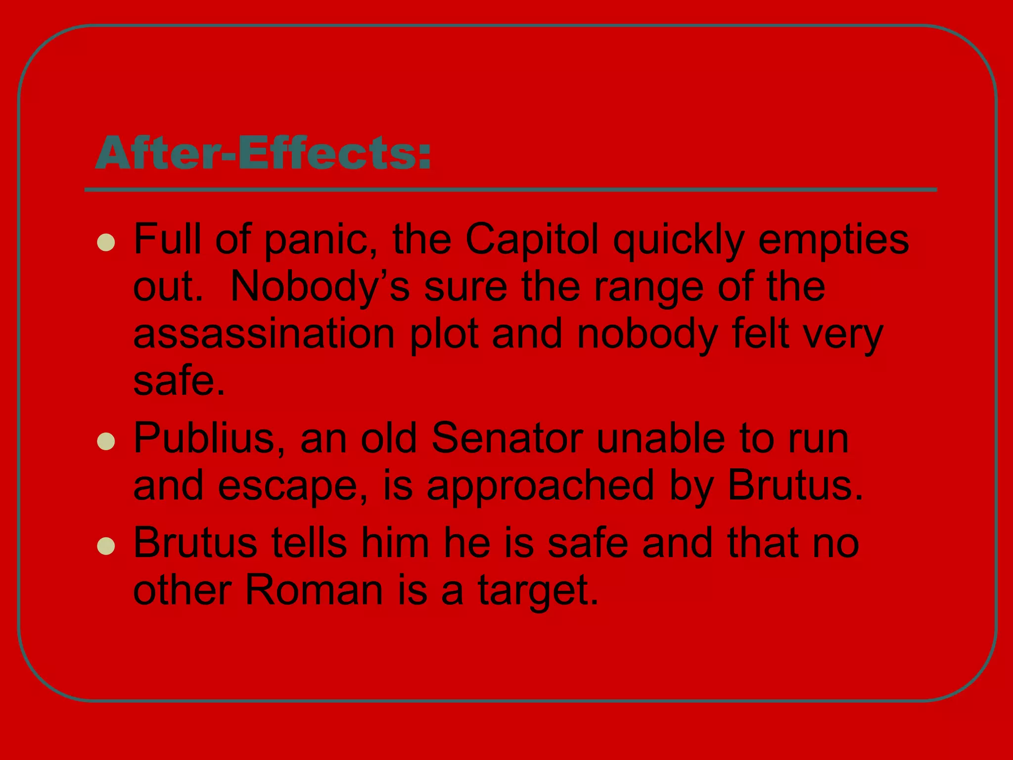 After-Effects:
 Full of panic, the Capitol quickly empties
out. Nobody’s sure the range of the
assassination plot and nobody felt very
safe.
 Publius, an old Senator unable to run
and escape, is approached by Brutus.
 Brutus tells him he is safe and that no
other Roman is a target.
 