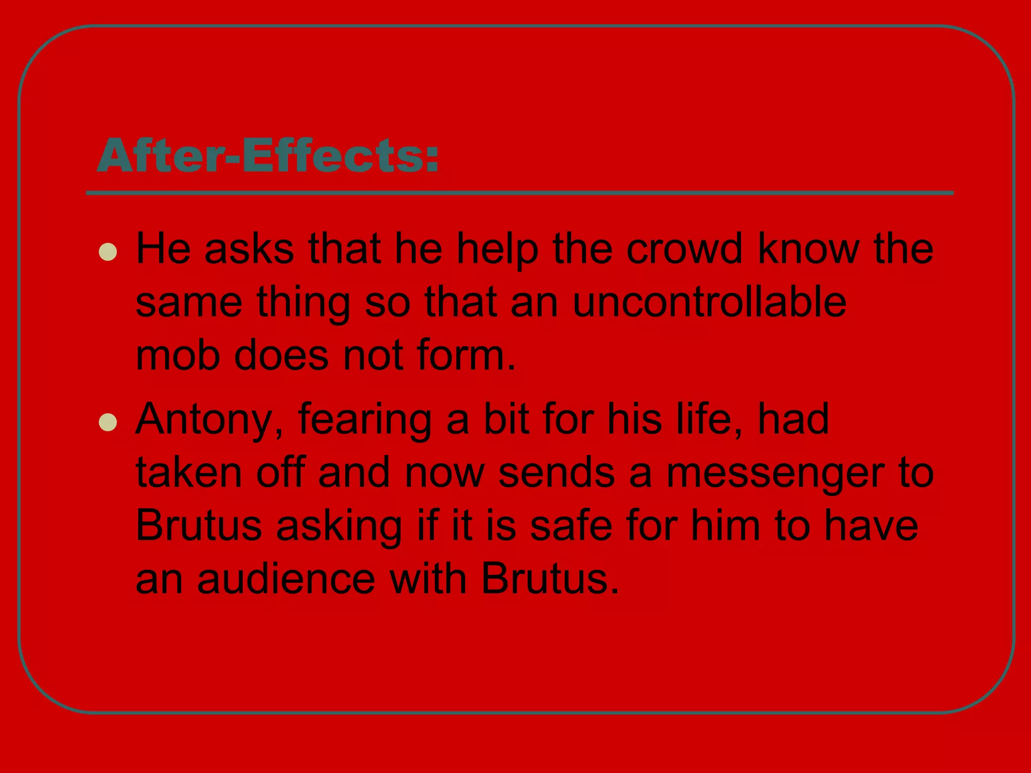 After-Effects:
 He asks that he help the crowd know the
same thing so that an uncontrollable
mob does not form.
 Antony, fearing a bit for his life, had
taken off and now sends a messenger to
Brutus asking if it is safe for him to have
an audience with Brutus.
 