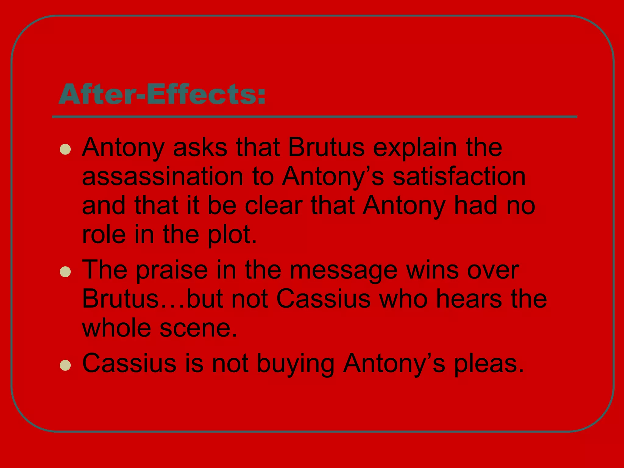 After-Effects:
 Antony asks that Brutus explain the
assassination to Antony’s satisfaction
and that it be clear that Antony had no
role in the plot.
 The praise in the message wins over
Brutus…but not Cassius who hears the
whole scene.
 Cassius is not buying Antony’s pleas.
 