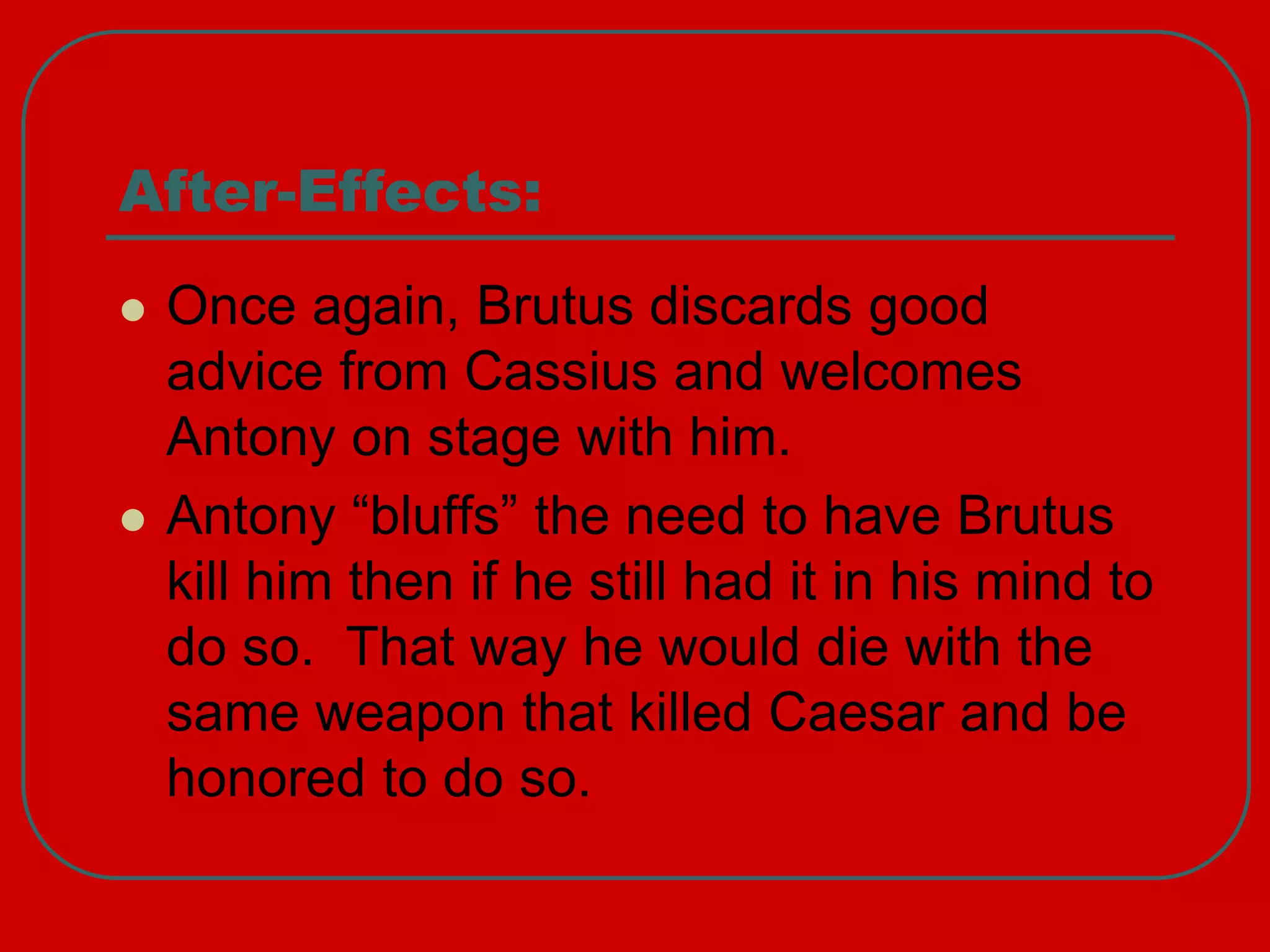 After-Effects:
 Once again, Brutus discards good
advice from Cassius and welcomes
Antony on stage with him.
 Antony “bluffs” the need to have Brutus
kill him then if he still had it in his mind to
do so. That way he would die with the
same weapon that killed Caesar and be
honored to do so.
 