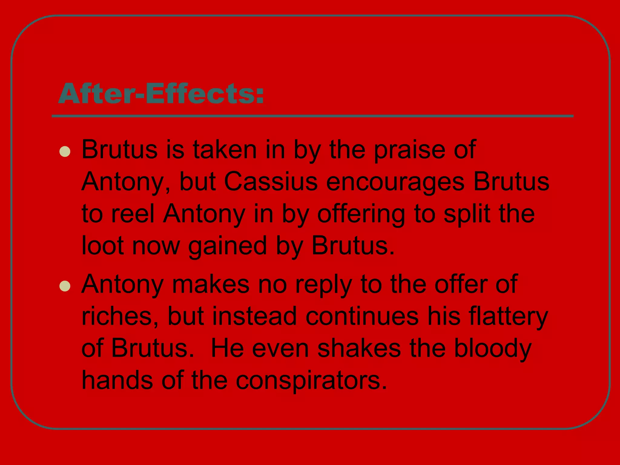 After-Effects:
 Brutus is taken in by the praise of
Antony, but Cassius encourages Brutus
to reel Antony in by offering to split the
loot now gained by Brutus.
 Antony makes no reply to the offer of
riches, but instead continues his flattery
of Brutus. He even shakes the bloody
hands of the conspirators.
 