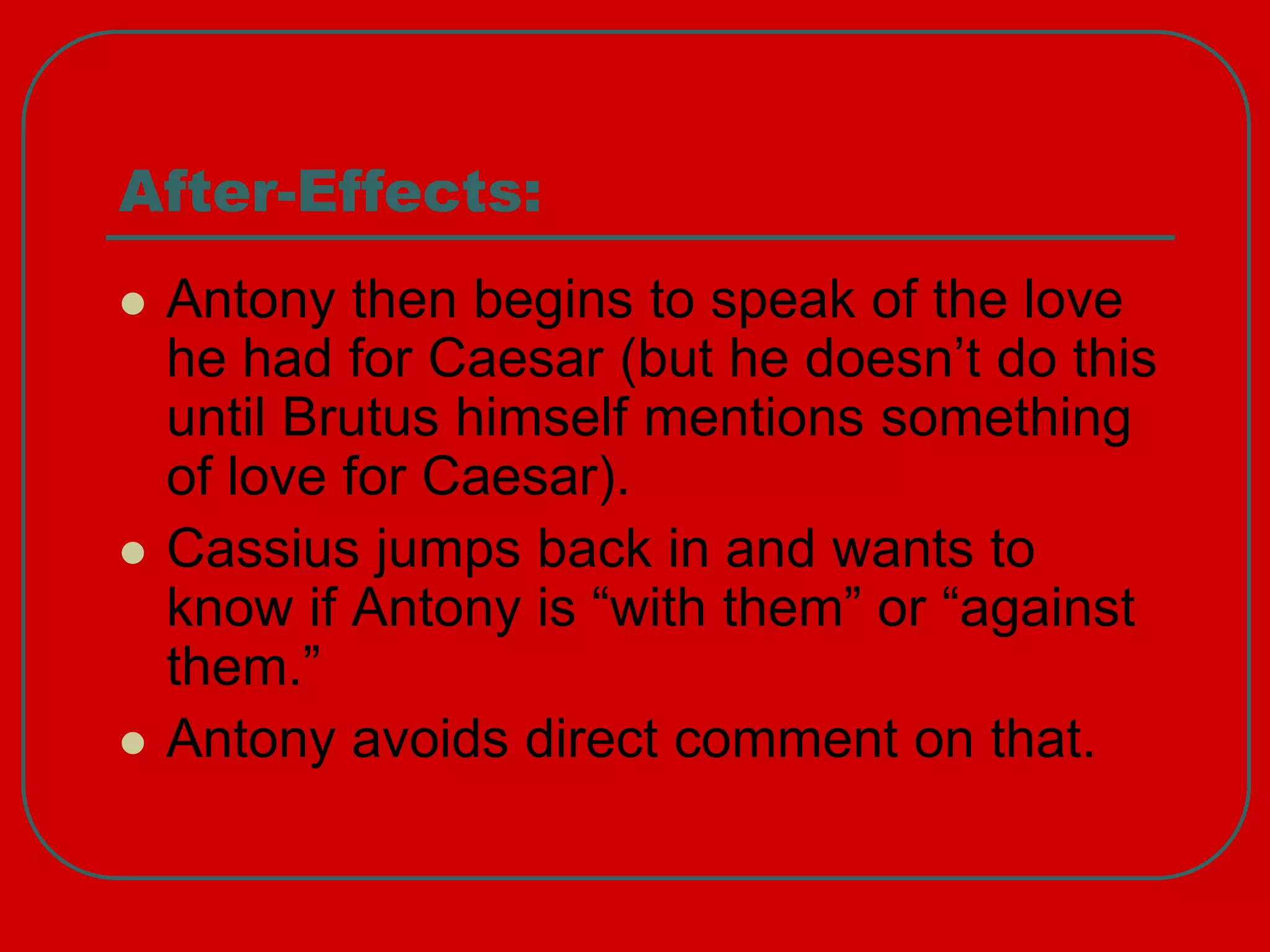After-Effects:
 Antony then begins to speak of the love
he had for Caesar (but he doesn’t do this
until Brutus himself mentions something
of love for Caesar).
 Cassius jumps back in and wants to
know if Antony is “with them” or “against
them.”
 Antony avoids direct comment on that.
 