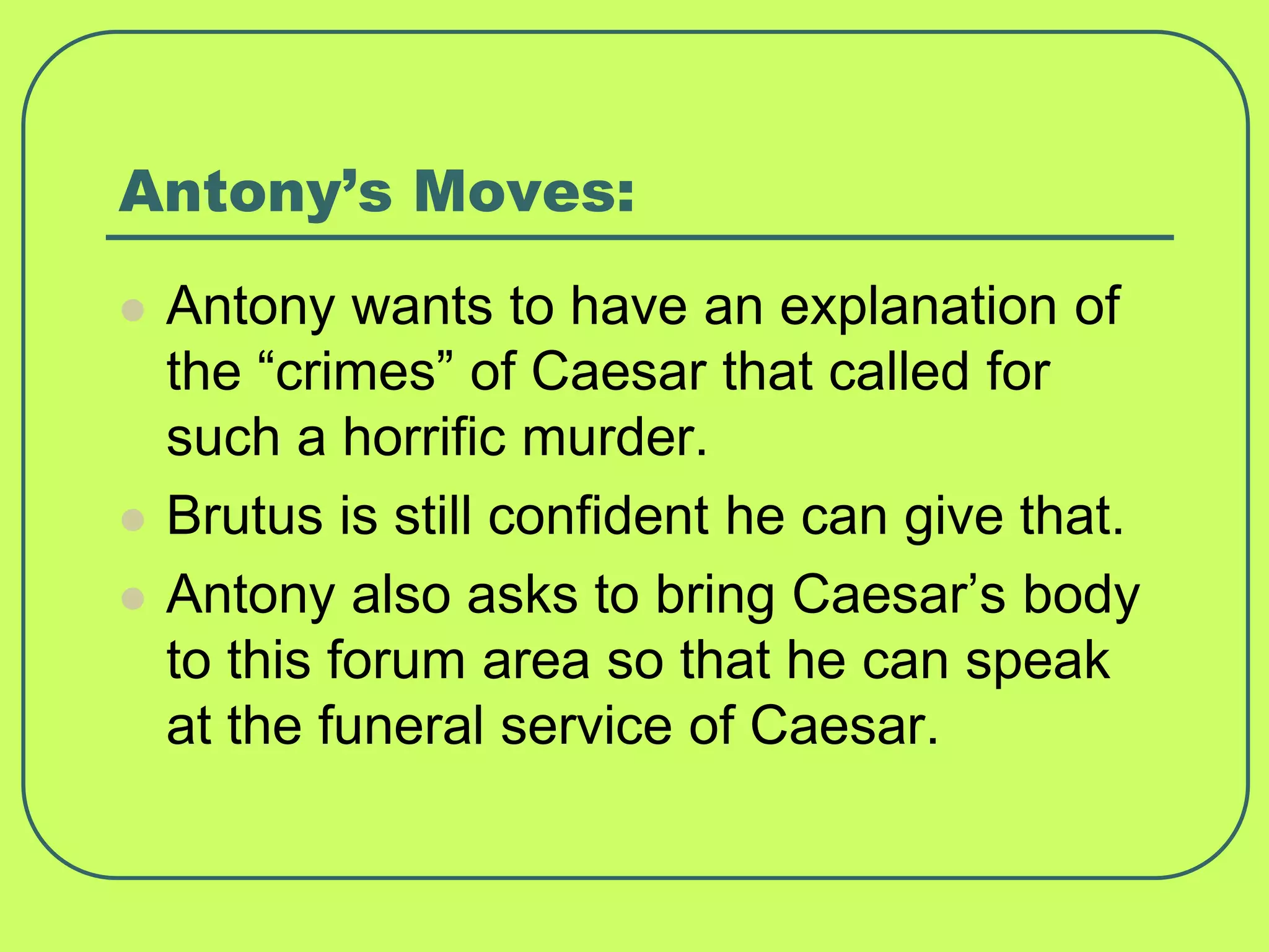 Antony’s Moves:
 Antony wants to have an explanation of
the “crimes” of Caesar that called for
such a horrific murder.
 Brutus is still confident he can give that.
 Antony also asks to bring Caesar’s body
to this forum area so that he can speak
at the funeral service of Caesar.
 