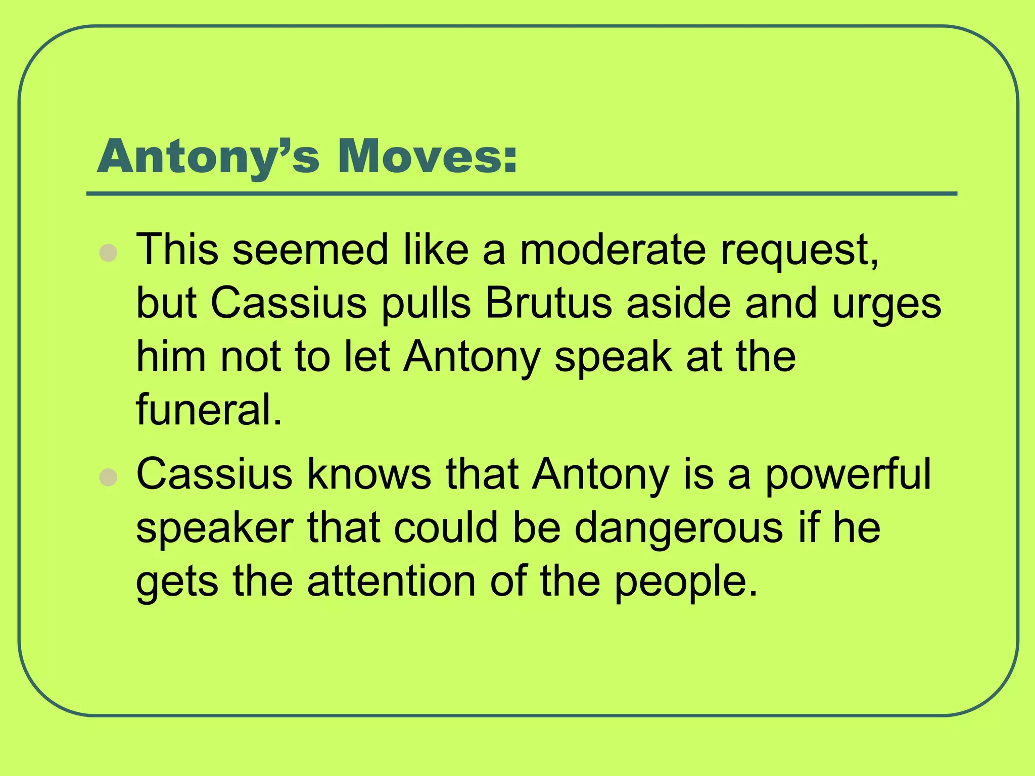 Antony’s Moves:
 This seemed like a moderate request,
but Cassius pulls Brutus aside and urges
him not to let Antony speak at the
funeral.
 Cassius knows that Antony is a powerful
speaker that could be dangerous if he
gets the attention of the people.
 