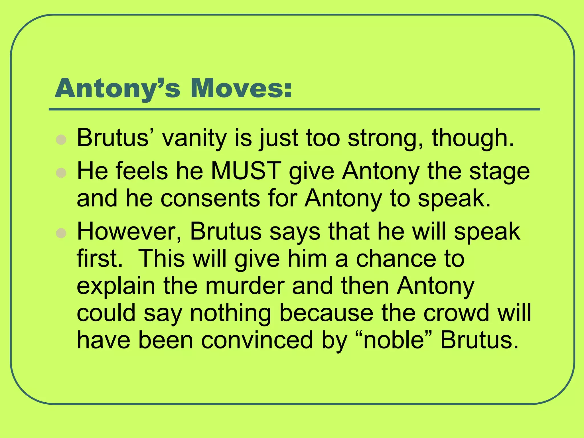 Antony’s Moves:
 Brutus’ vanity is just too strong, though.
 He feels he MUST give Antony the stage
and he consents for Antony to speak.
 However, Brutus says that he will speak
first. This will give him a chance to
explain the murder and then Antony
could say nothing because the crowd will
have been convinced by “noble” Brutus.
 