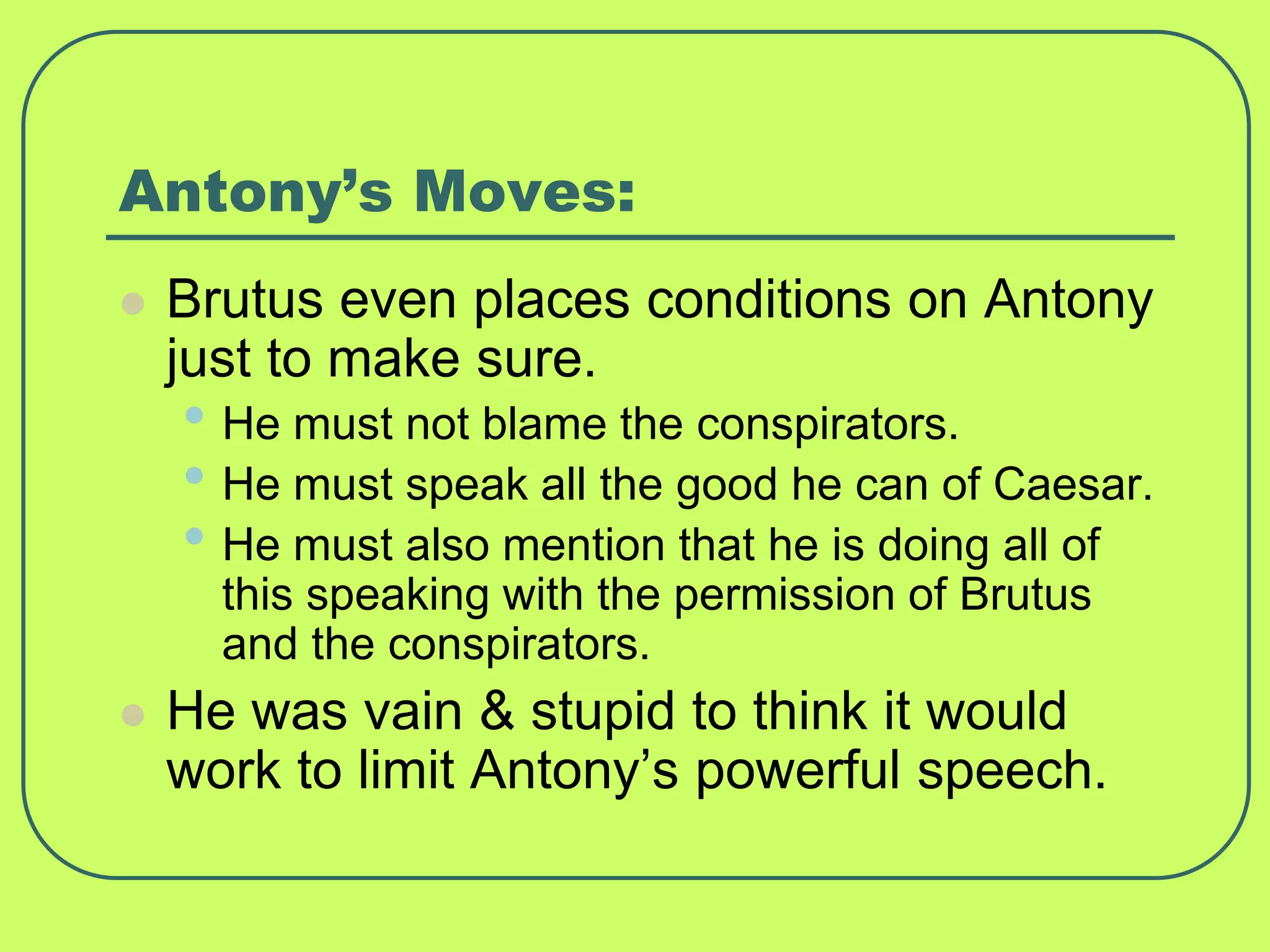 Antony’s Moves:
 Brutus even places conditions on Antony
just to make sure.
• He must not blame the conspirators.
• He must speak all the good he can of Caesar.
• He must also mention that he is doing all of
this speaking with the permission of Brutus
and the conspirators.
 He was vain & stupid to think it would
work to limit Antony’s powerful speech.
 