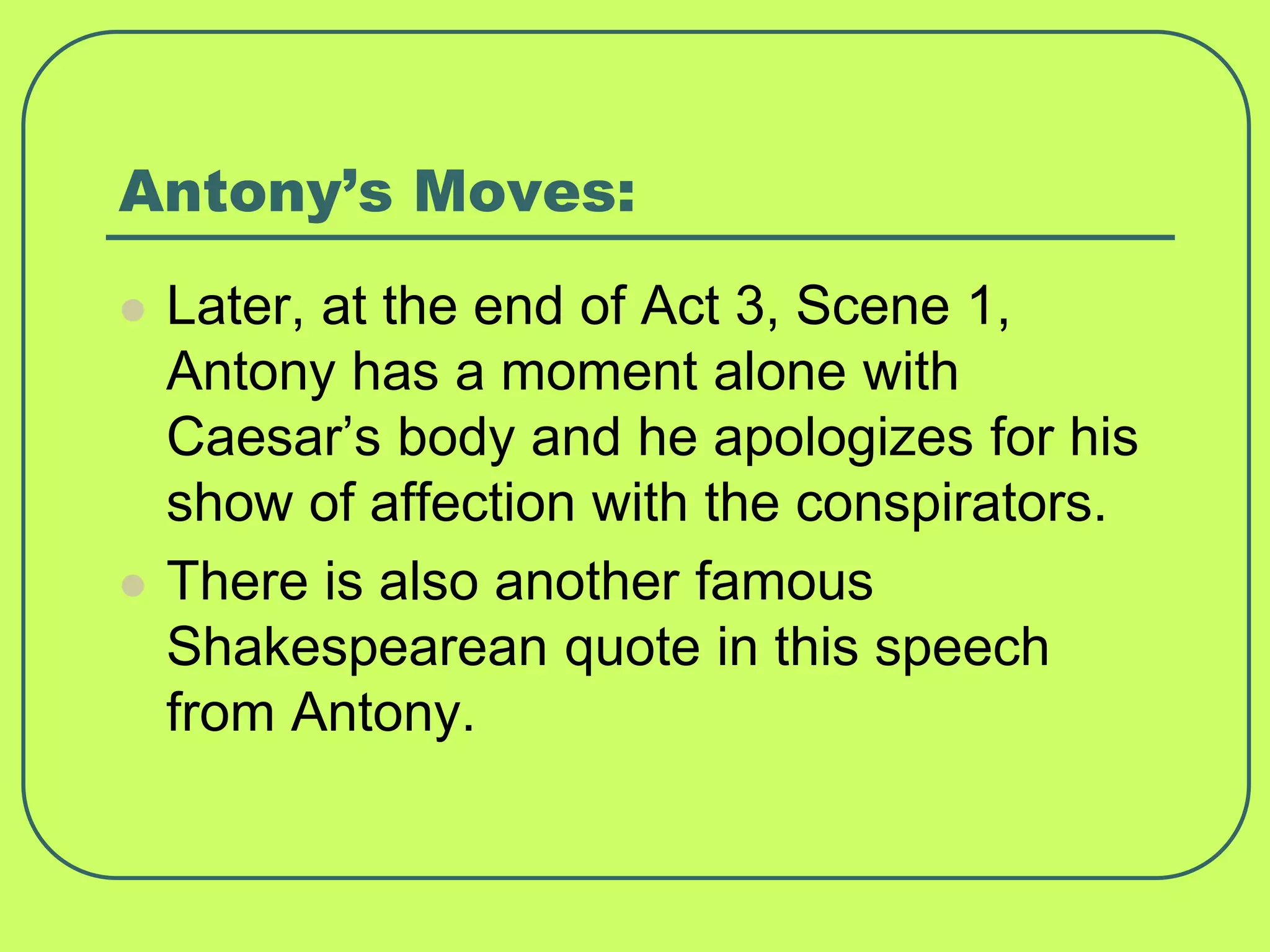 Antony’s Moves:
 Later, at the end of Act 3, Scene 1,
Antony has a moment alone with
Caesar’s body and he apologizes for his
show of affection with the conspirators.
 There is also another famous
Shakespearean quote in this speech
from Antony.
 