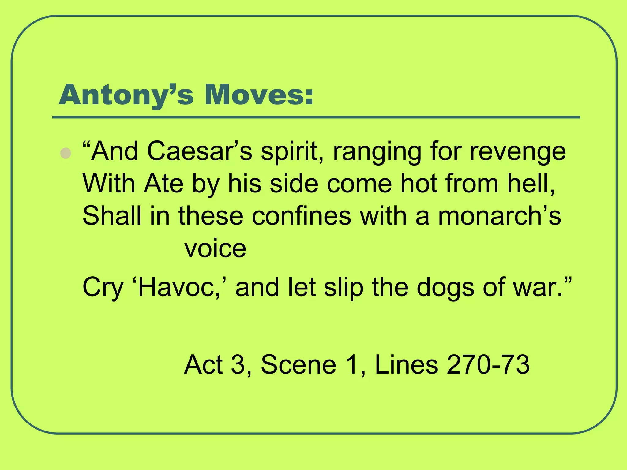 Antony’s Moves:
 “And Caesar’s spirit, ranging for revenge
With Ate by his side come hot from hell,
Shall in these confines with a monarch’s
voice
Cry ‘Havoc,’ and let slip the dogs of war.”
Act 3, Scene 1, Lines 270-73
 