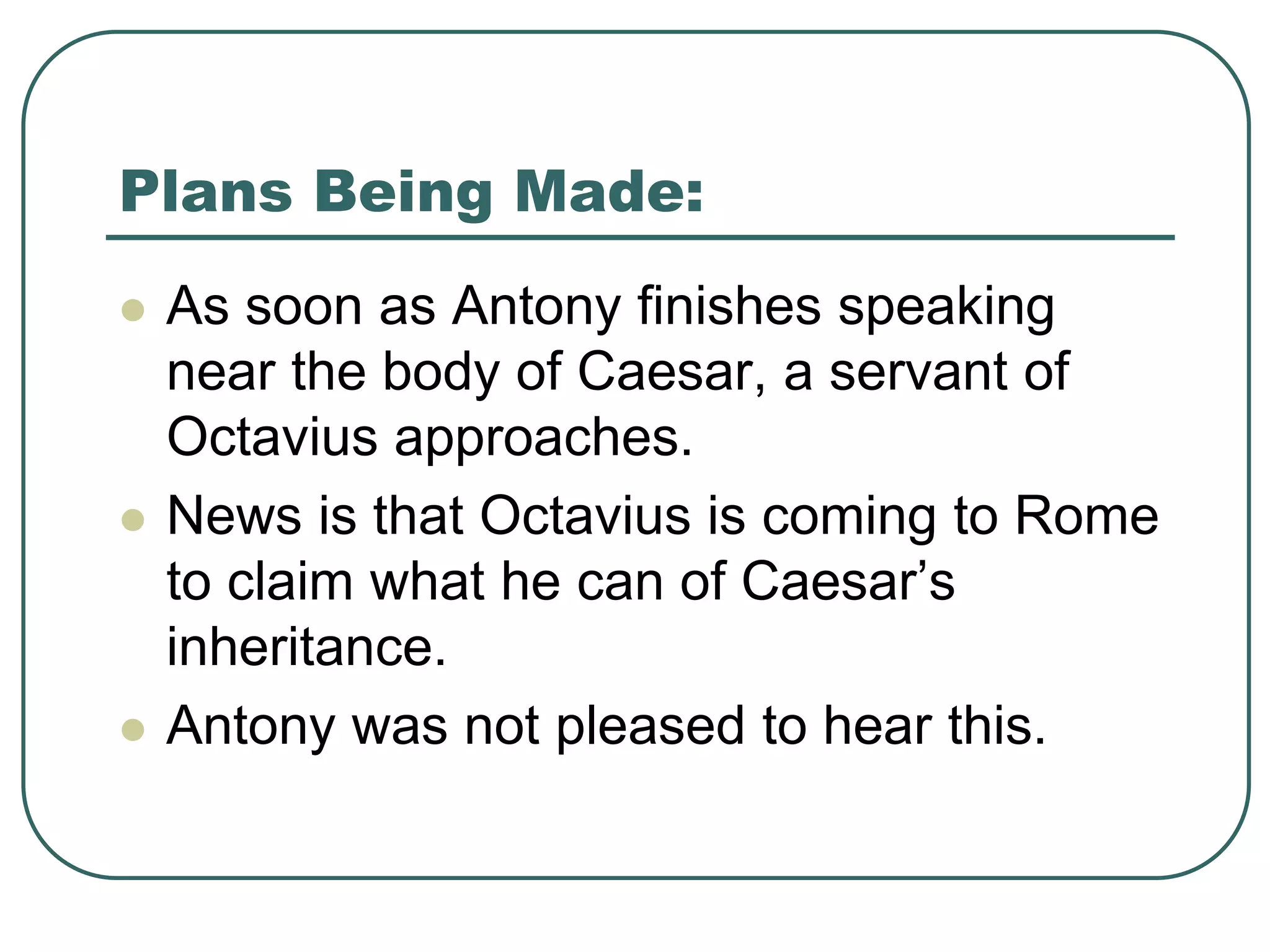 Plans Being Made:
 As soon as Antony finishes speaking
near the body of Caesar, a servant of
Octavius approaches.
 News is that Octavius is coming to Rome
to claim what he can of Caesar’s
inheritance.
 Antony was not pleased to hear this.
 