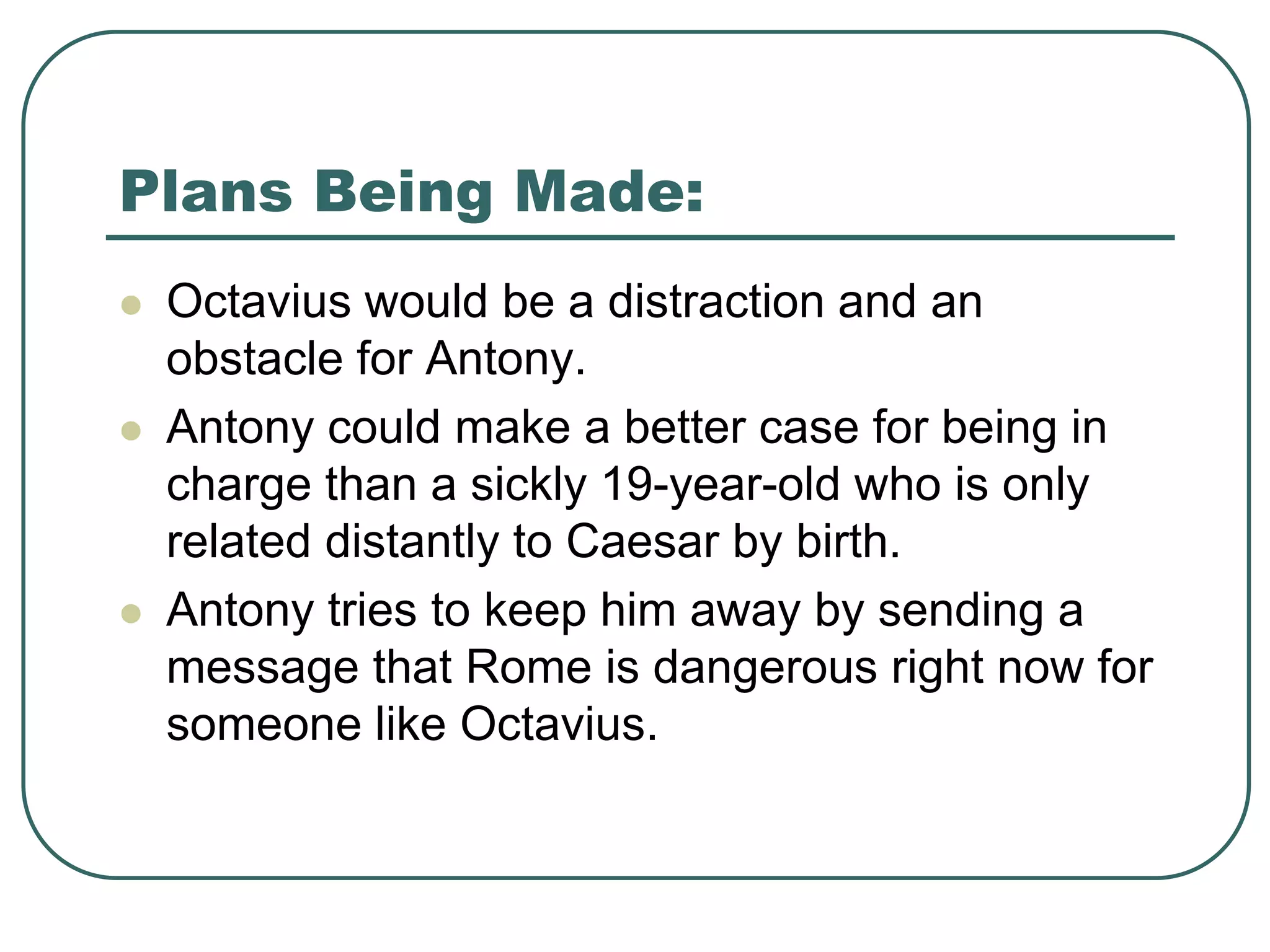 Plans Being Made:
 Octavius would be a distraction and an
obstacle for Antony.
 Antony could make a better case for being in
charge than a sickly 19-year-old who is only
related distantly to Caesar by birth.
 Antony tries to keep him away by sending a
message that Rome is dangerous right now for
someone like Octavius.
 