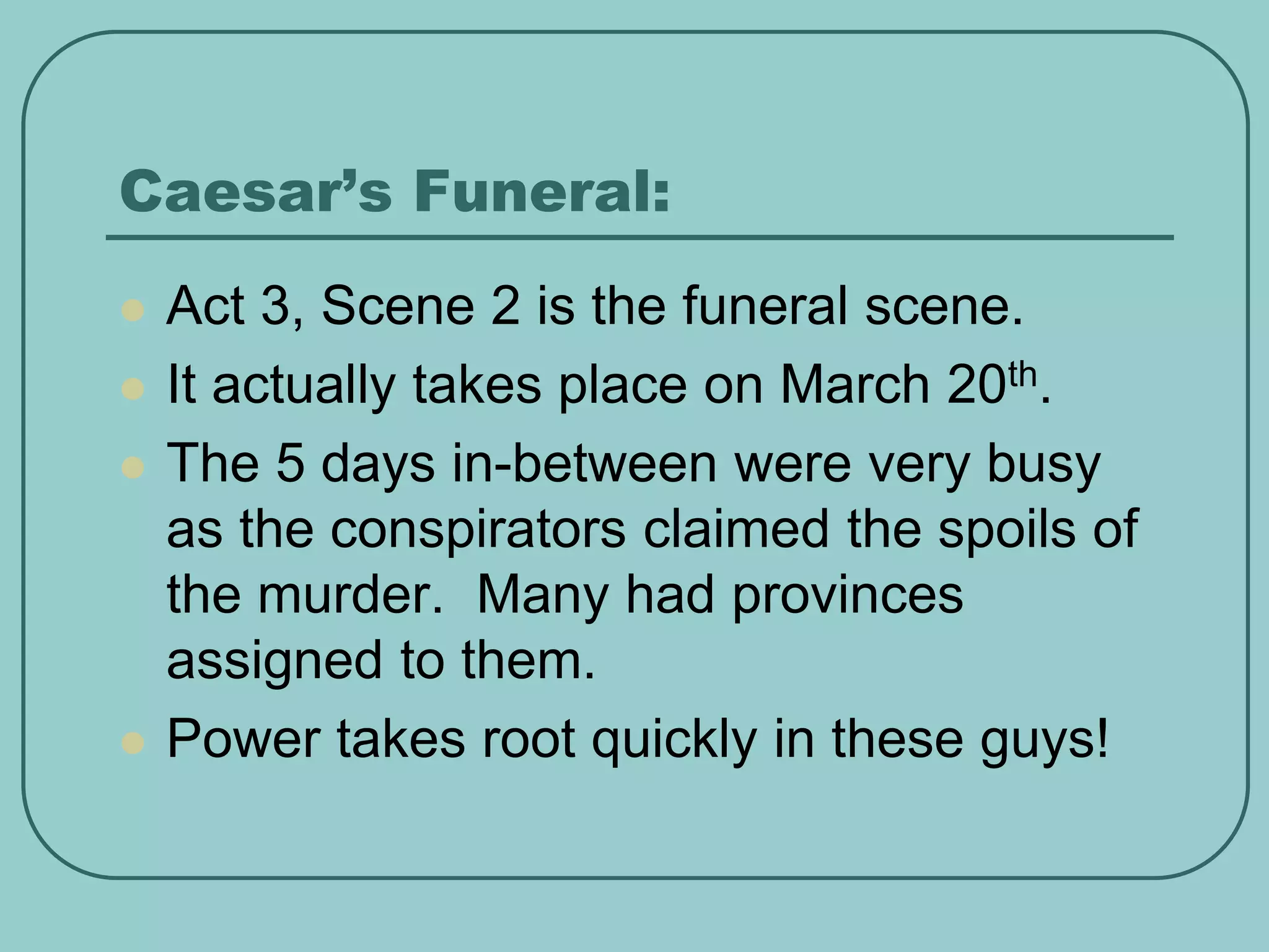 Caesar’s Funeral:
 Act 3, Scene 2 is the funeral scene.
 It actually takes place on March 20th.
 The 5 days in-between were very busy
as the conspirators claimed the spoils of
the murder. Many had provinces
assigned to them.
 Power takes root quickly in these guys!
 