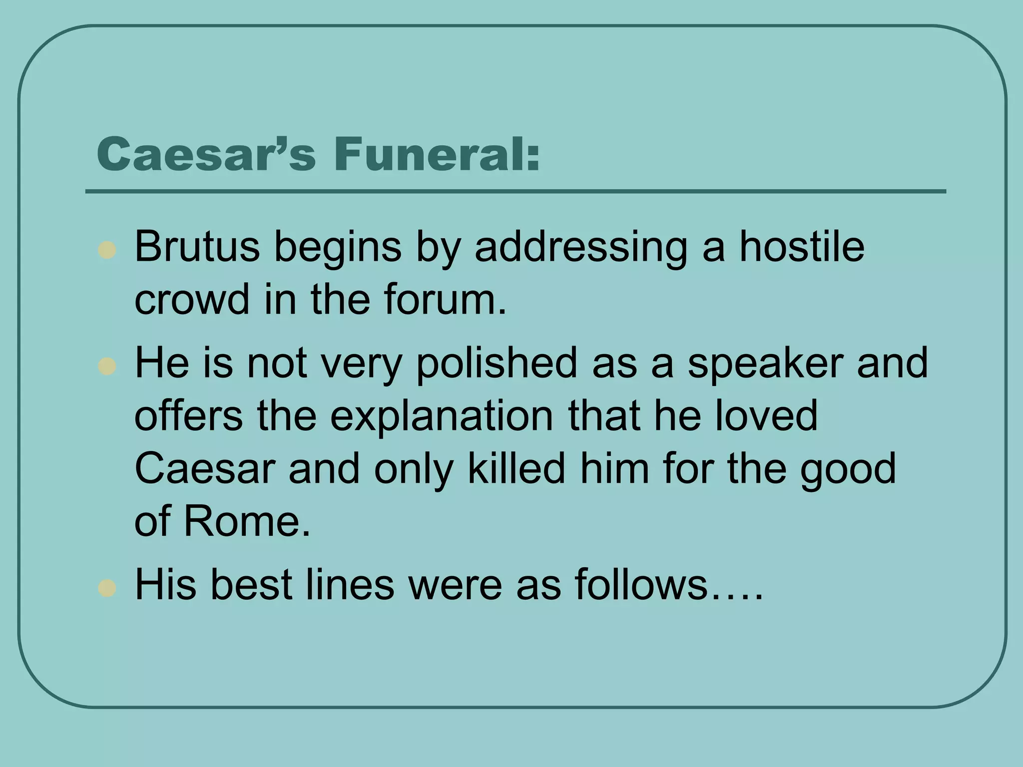 Caesar’s Funeral:
 Brutus begins by addressing a hostile
crowd in the forum.
 He is not very polished as a speaker and
offers the explanation that he loved
Caesar and only killed him for the good
of Rome.
 His best lines were as follows….
 