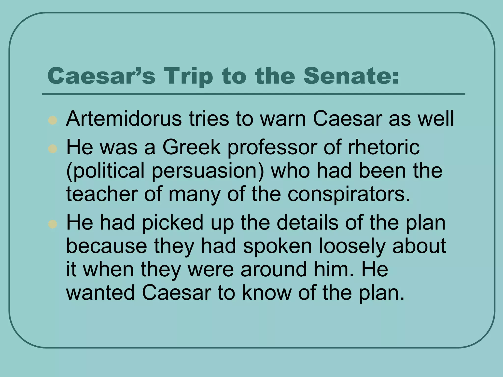Caesar’s Trip to the Senate:
 Artemidorus tries to warn Caesar as well
 He was a Greek professor of rhetoric
(political persuasion) who had been the
teacher of many of the conspirators.
 He had picked up the details of the plan
because they had spoken loosely about
it when they were around him. He
wanted Caesar to know of the plan.
 