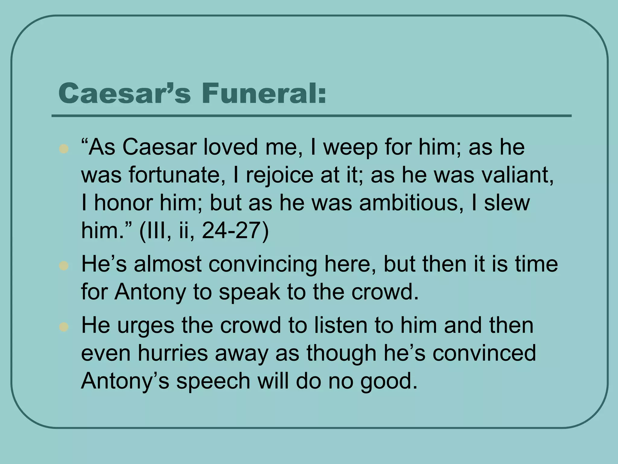 Caesar’s Funeral:
 “As Caesar loved me, I weep for him; as he
was fortunate, I rejoice at it; as he was valiant,
I honor him; but as he was ambitious, I slew
him.” (III, ii, 24-27)
 He’s almost convincing here, but then it is time
for Antony to speak to the crowd.
 He urges the crowd to listen to him and then
even hurries away as though he’s convinced
Antony’s speech will do no good.
 