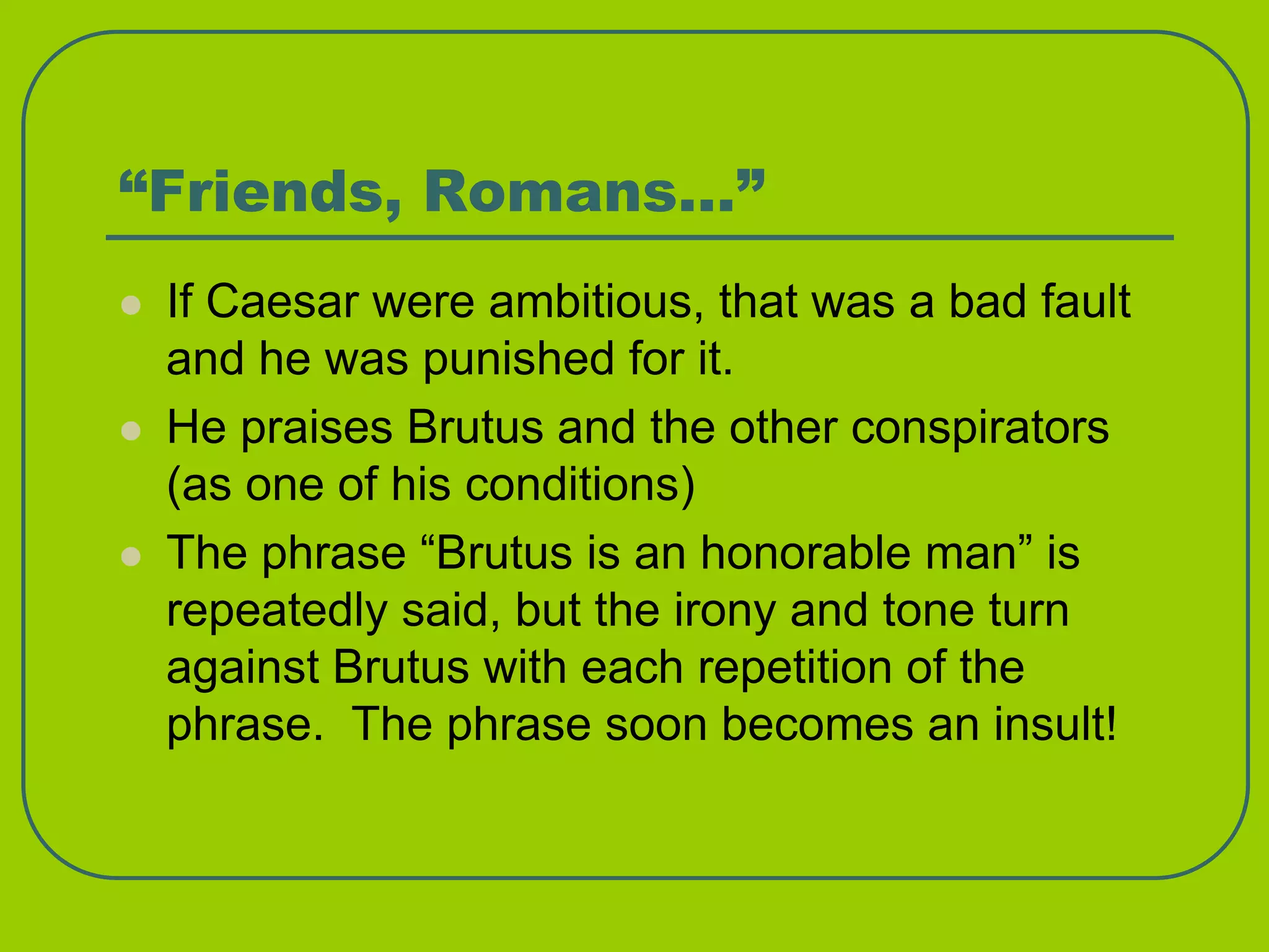 “Friends, Romans…”
 If Caesar were ambitious, that was a bad fault
and he was punished for it.
 He praises Brutus and the other conspirators
(as one of his conditions)
 The phrase “Brutus is an honorable man” is
repeatedly said, but the irony and tone turn
against Brutus with each repetition of the
phrase. The phrase soon becomes an insult!
 