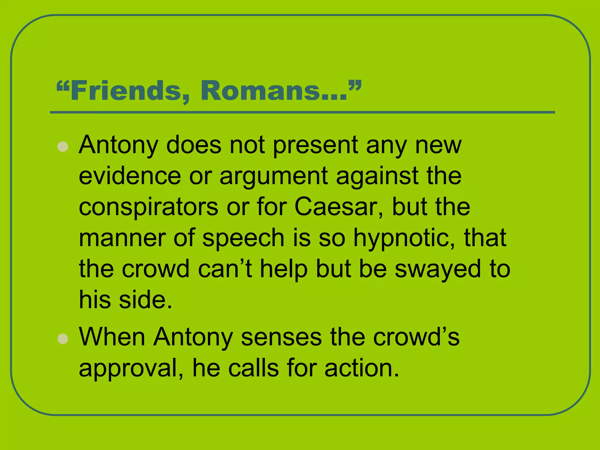“Friends, Romans…”
 Antony does not present any new
evidence or argument against the
conspirators or for Caesar, but the
manner of speech is so hypnotic, that
the crowd can’t help but be swayed to
his side.
 When Antony senses the crowd’s
approval, he calls for action.
 