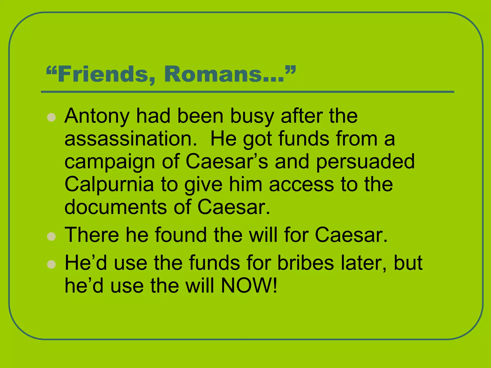 “Friends, Romans…”
 Antony had been busy after the
assassination. He got funds from a
campaign of Caesar’s and persuaded
Calpurnia to give him access to the
documents of Caesar.
 There he found the will for Caesar.
 He’d use the funds for bribes later, but
he’d use the will NOW!
 