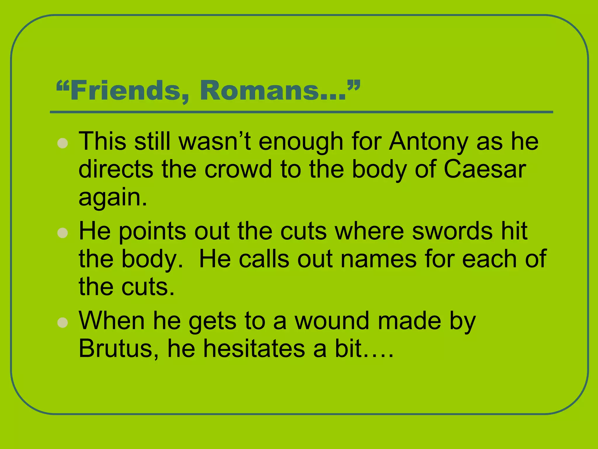 “Friends, Romans…”
 This still wasn’t enough for Antony as he
directs the crowd to the body of Caesar
again.
 He points out the cuts where swords hit
the body. He calls out names for each of
the cuts.
 When he gets to a wound made by
Brutus, he hesitates a bit….
 