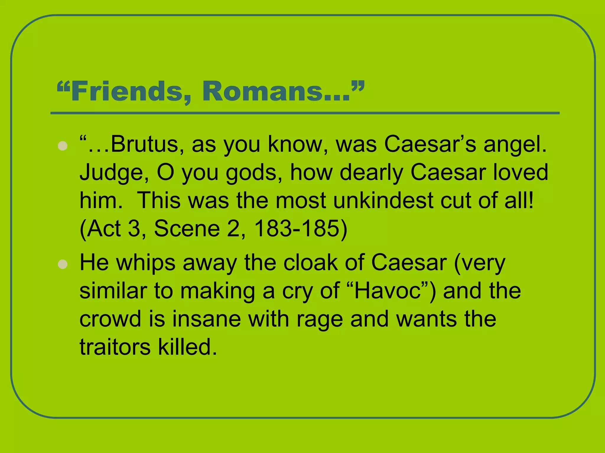 “Friends, Romans…”
 “…Brutus, as you know, was Caesar’s angel.
Judge, O you gods, how dearly Caesar loved
him. This was the most unkindest cut of all!
(Act 3, Scene 2, 183-185)
 He whips away the cloak of Caesar (very
similar to making a cry of “Havoc”) and the
crowd is insane with rage and wants the
traitors killed.
 