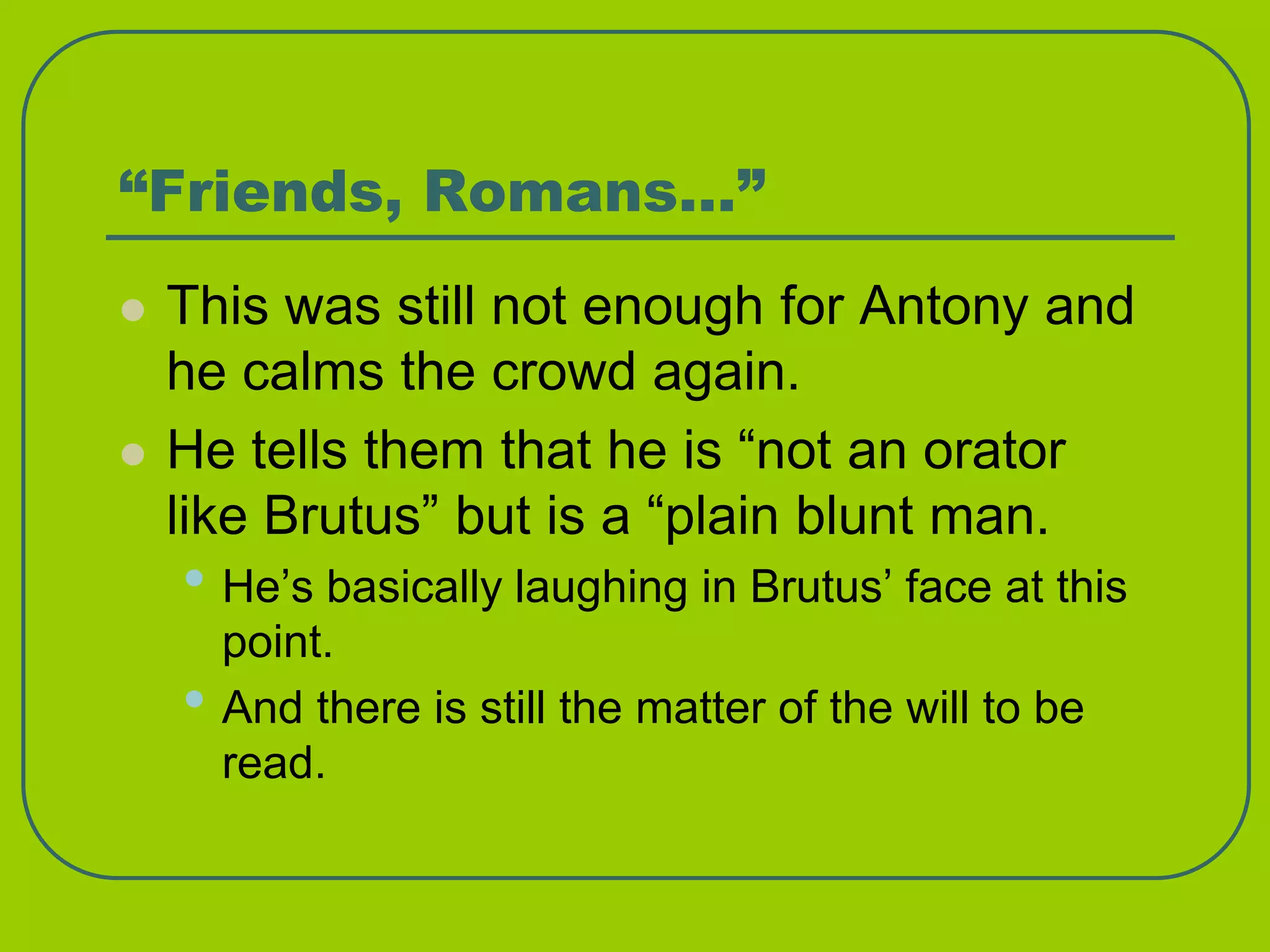 “Friends, Romans…”
 This was still not enough for Antony and
he calms the crowd again.
 He tells them that he is “not an orator
like Brutus” but is a “plain blunt man.
• He’s basically laughing in Brutus’ face at this
point.
• And there is still the matter of the will to be
read.
 