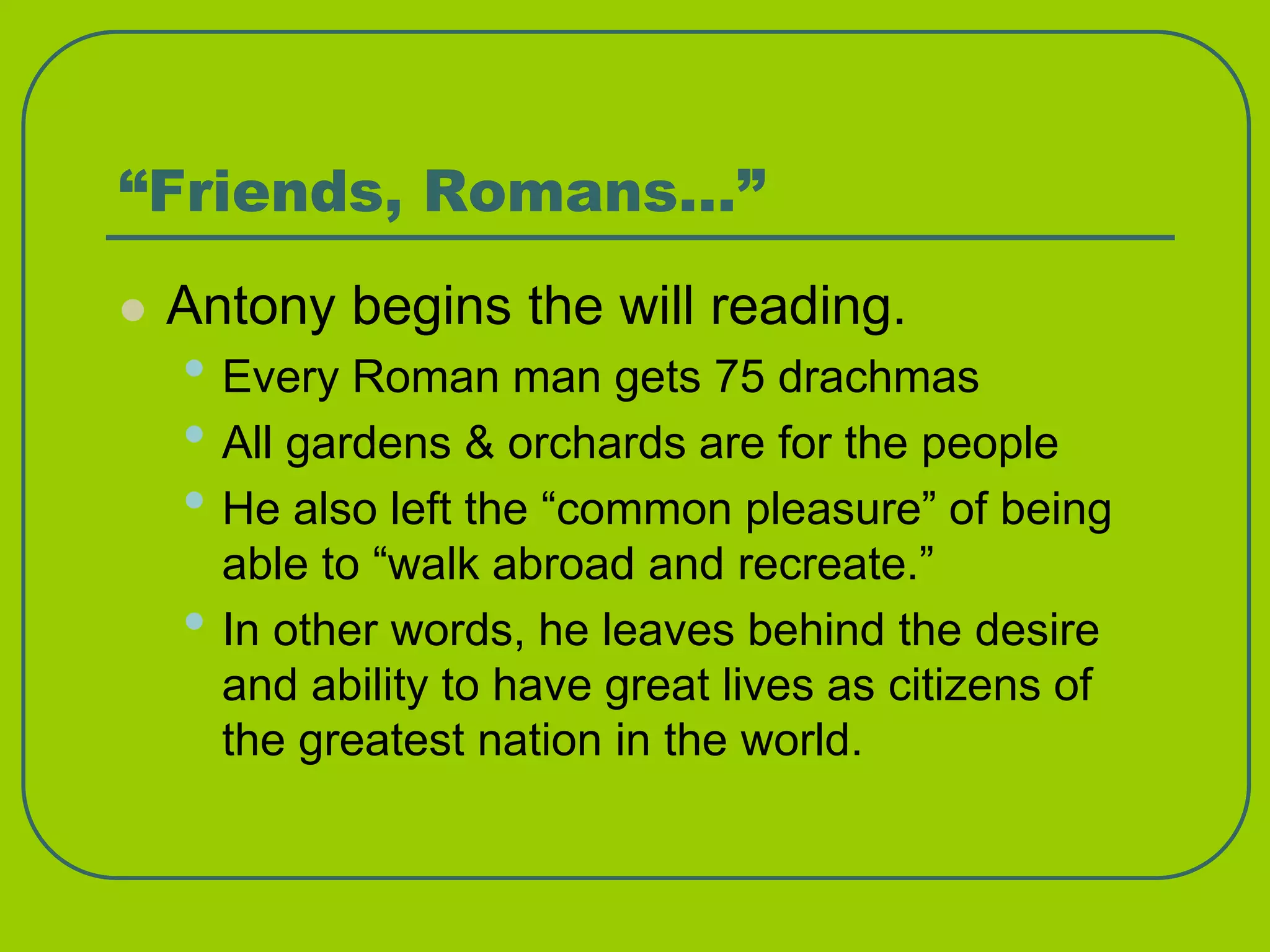 “Friends, Romans…”
 Antony begins the will reading.
• Every Roman man gets 75 drachmas
• All gardens & orchards are for the people
• He also left the “common pleasure” of being
able to “walk abroad and recreate.”
• In other words, he leaves behind the desire
and ability to have great lives as citizens of
the greatest nation in the world.
 