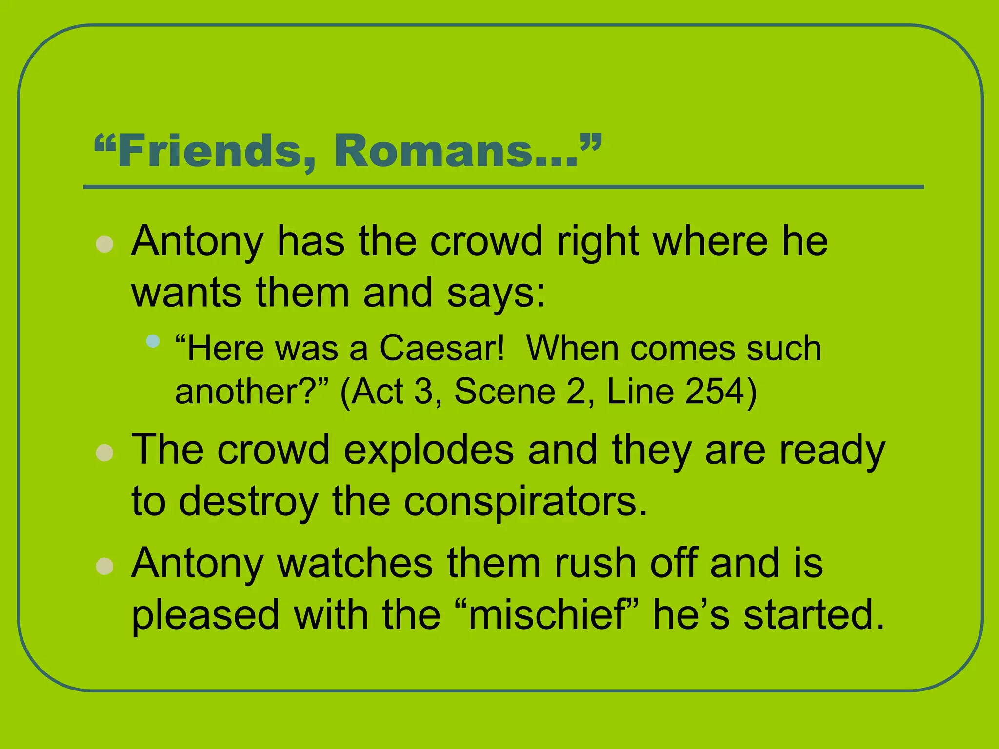 “Friends, Romans…”
 Antony has the crowd right where he
wants them and says:
• “Here was a Caesar! When comes such
another?” (Act 3, Scene 2, Line 254)
 The crowd explodes and they are ready
to destroy the conspirators.
 Antony watches them rush off and is
pleased with the “mischief” he’s started.
 