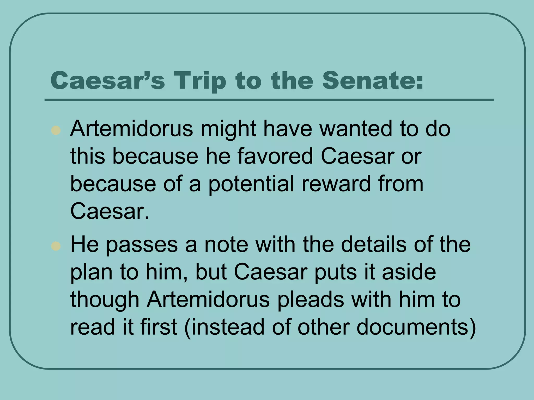 Caesar’s Trip to the Senate:
 Artemidorus might have wanted to do
this because he favored Caesar or
because of a potential reward from
Caesar.
 He passes a note with the details of the
plan to him, but Caesar puts it aside
though Artemidorus pleads with him to
read it first (instead of other documents)
 