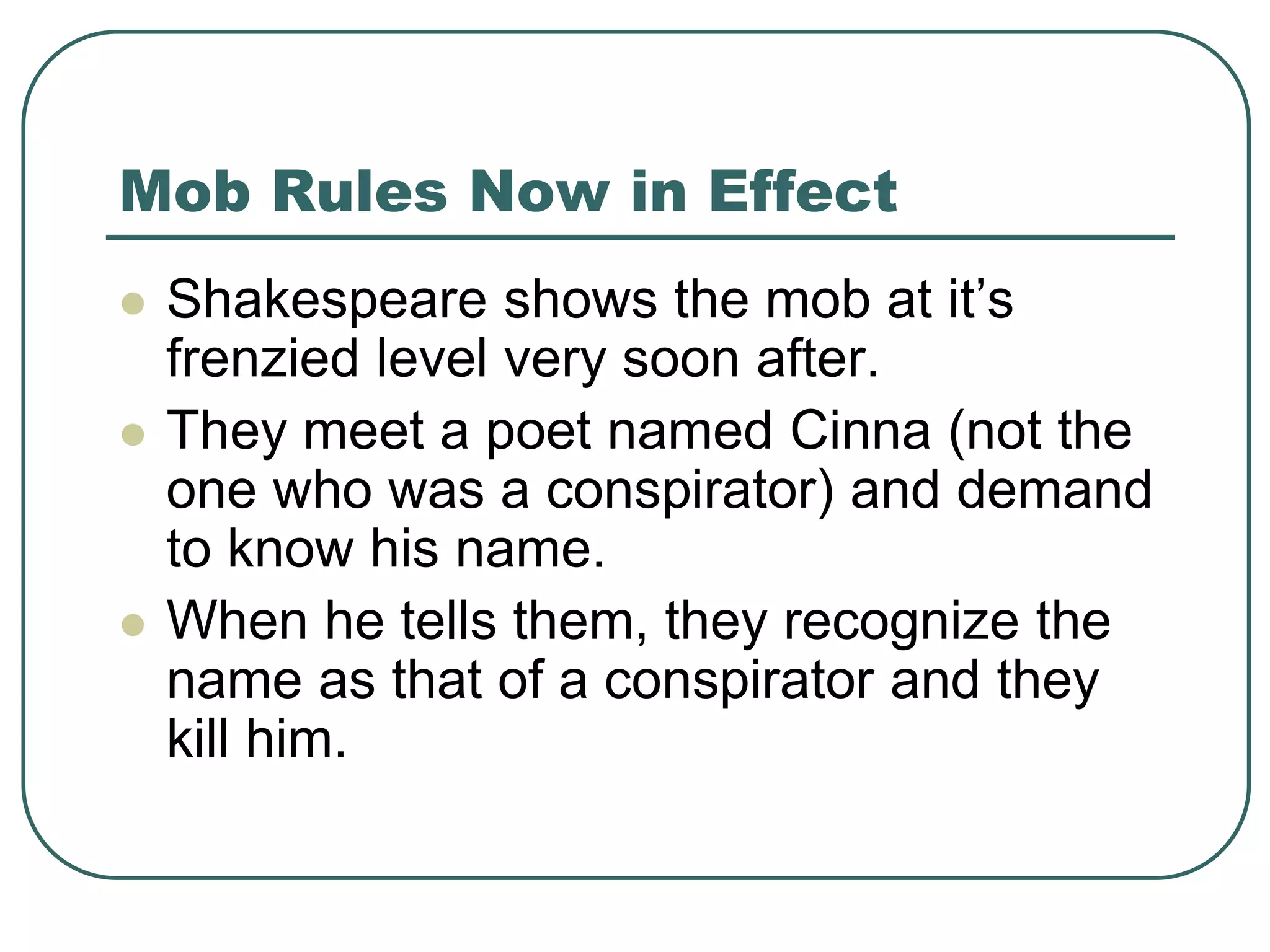 Mob Rules Now in Effect
 Shakespeare shows the mob at it’s
frenzied level very soon after.
 They meet a poet named Cinna (not the
one who was a conspirator) and demand
to know his name.
 When he tells them, they recognize the
name as that of a conspirator and they
kill him.
 