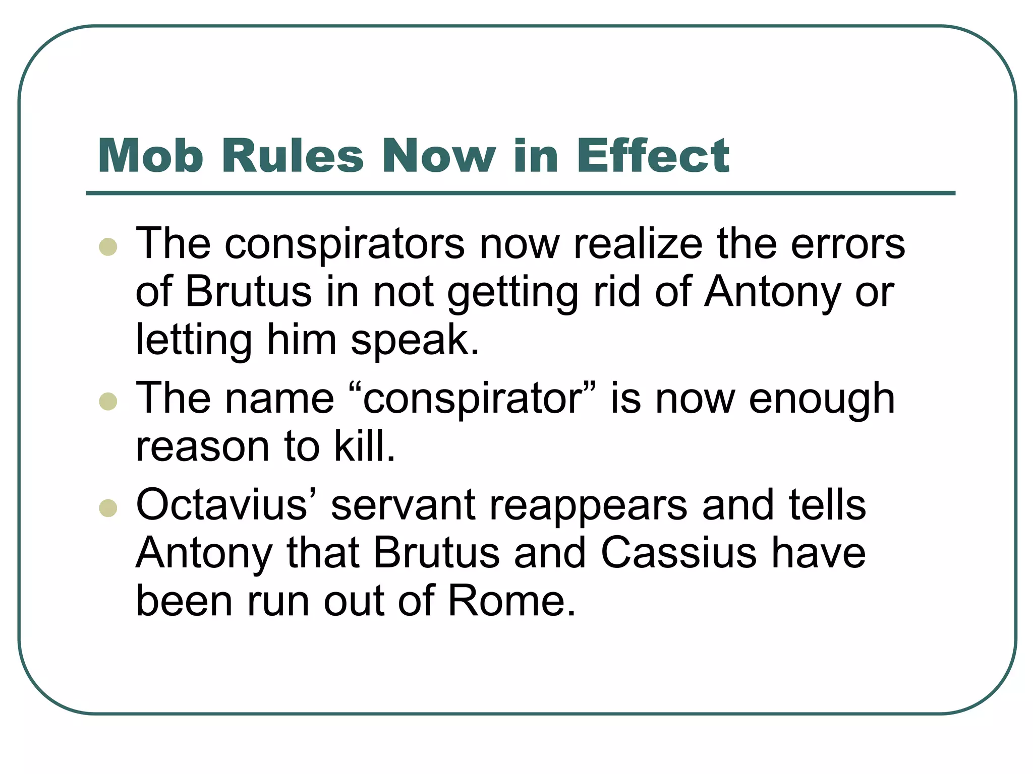 Mob Rules Now in Effect
 The conspirators now realize the errors
of Brutus in not getting rid of Antony or
letting him speak.
 The name “conspirator” is now enough
reason to kill.
 Octavius’ servant reappears and tells
Antony that Brutus and Cassius have
been run out of Rome.
 