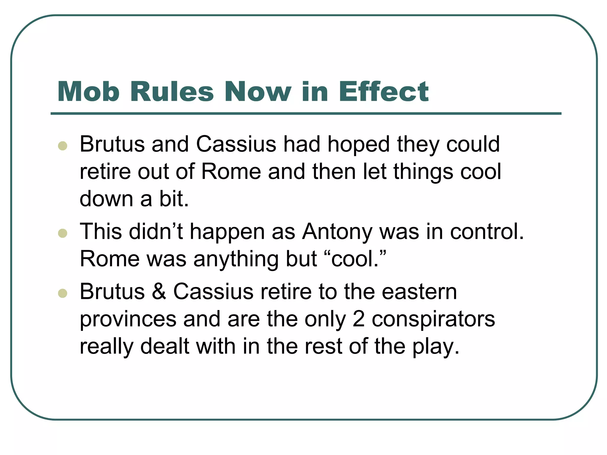 Mob Rules Now in Effect
 Brutus and Cassius had hoped they could
retire out of Rome and then let things cool
down a bit.
 This didn’t happen as Antony was in control.
Rome was anything but “cool.”
 Brutus & Cassius retire to the eastern
provinces and are the only 2 conspirators
really dealt with in the rest of the play.
 