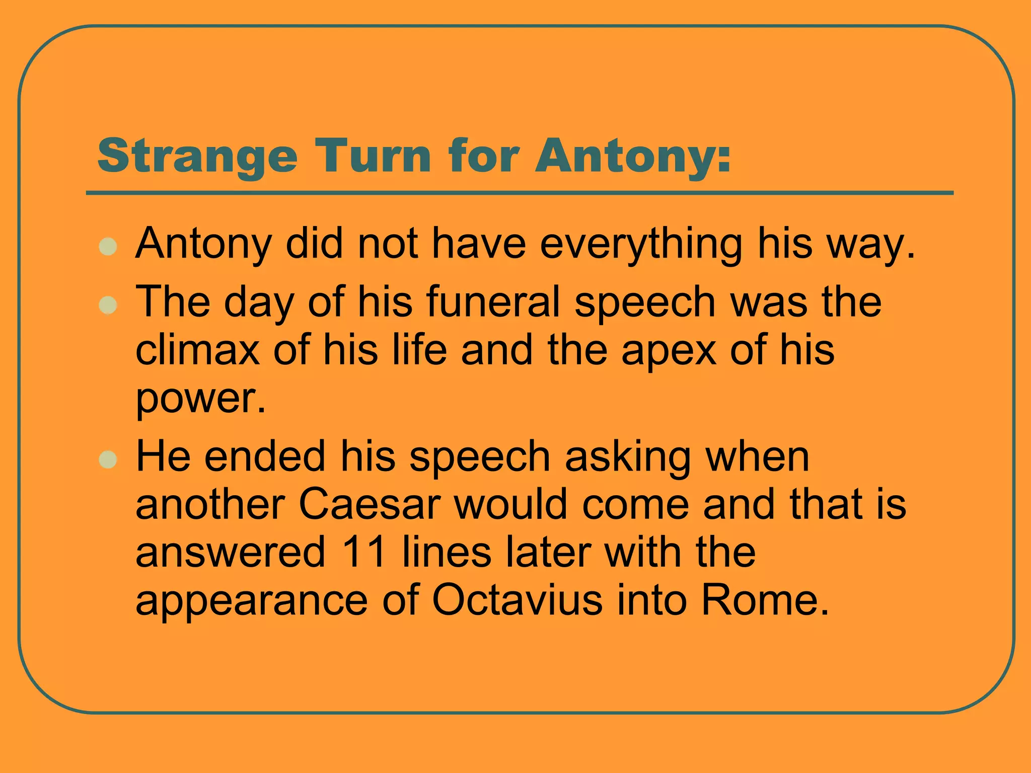 Strange Turn for Antony:
 Antony did not have everything his way.
 The day of his funeral speech was the
climax of his life and the apex of his
power.
 He ended his speech asking when
another Caesar would come and that is
answered 11 lines later with the
appearance of Octavius into Rome.
 