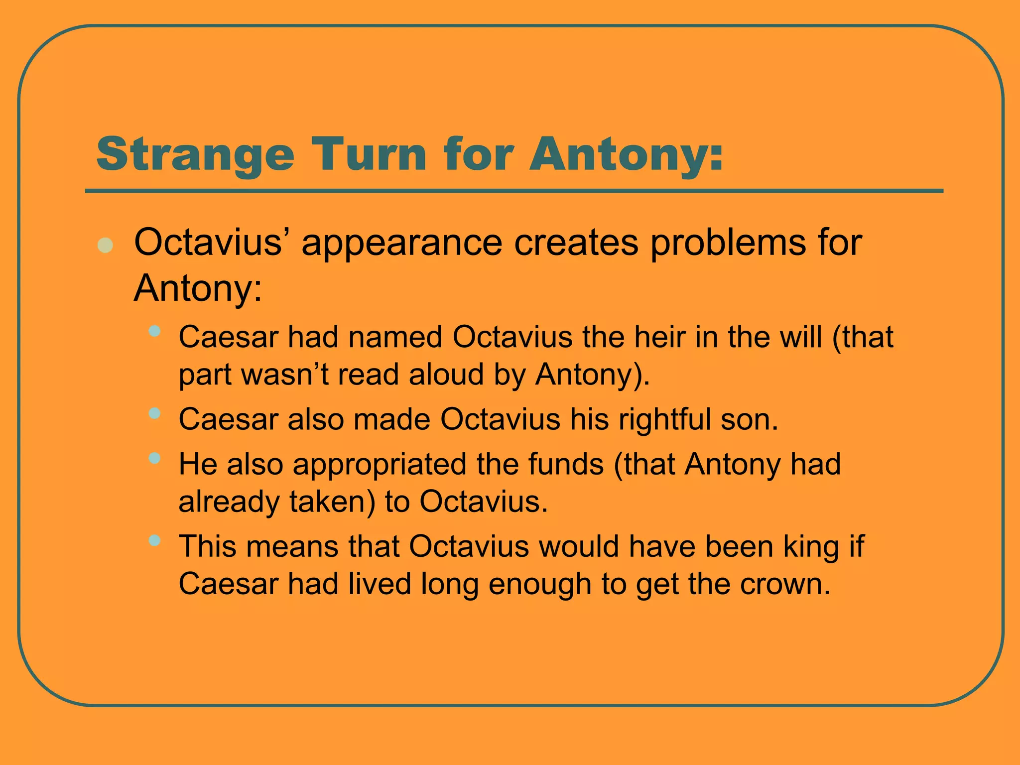 Strange Turn for Antony:
 Octavius’ appearance creates problems for
Antony:
• Caesar had named Octavius the heir in the will (that
part wasn’t read aloud by Antony).
• Caesar also made Octavius his rightful son.
• He also appropriated the funds (that Antony had
already taken) to Octavius.
• This means that Octavius would have been king if
Caesar had lived long enough to get the crown.
 