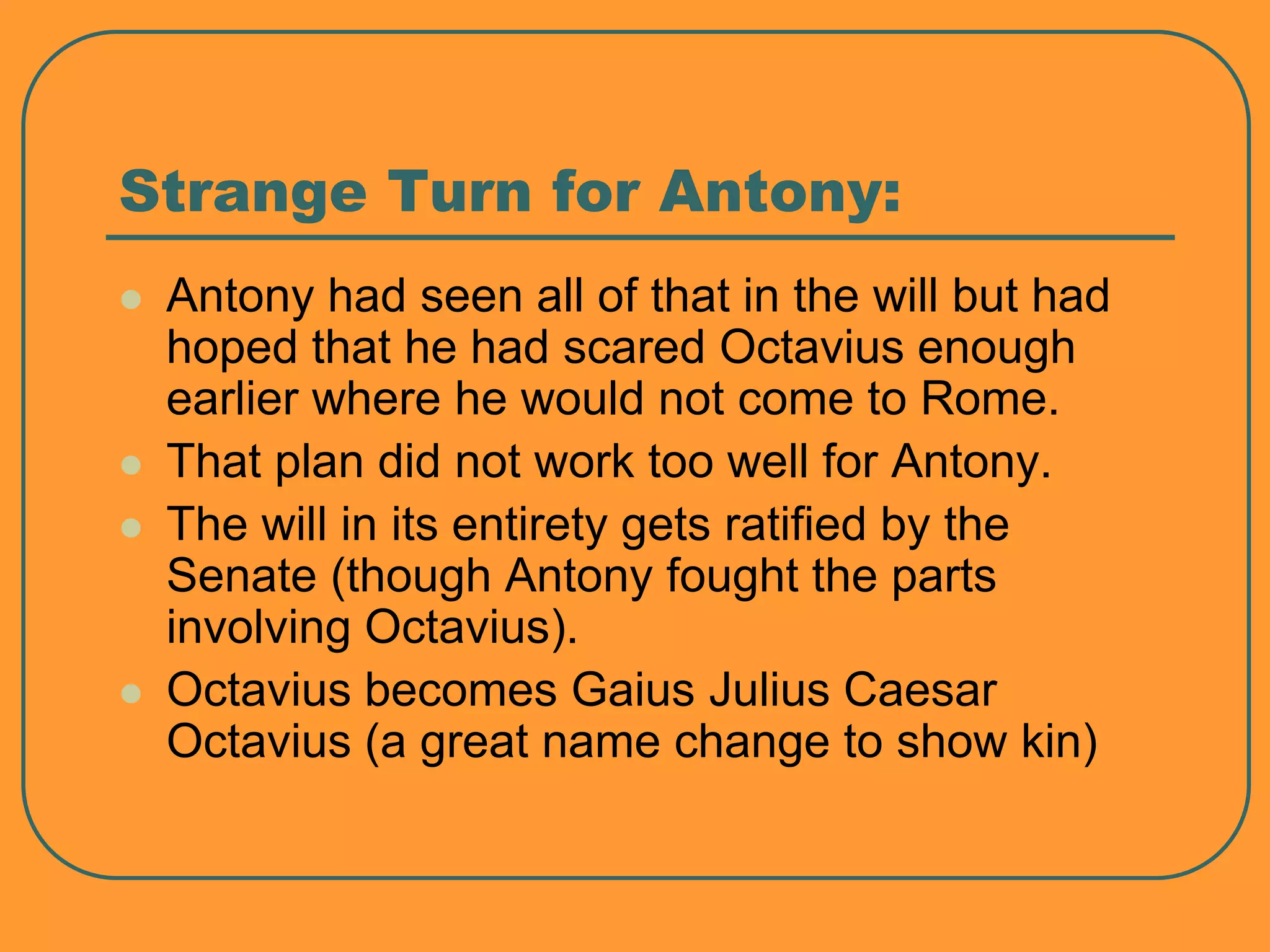 Strange Turn for Antony:
 Antony had seen all of that in the will but had
hoped that he had scared Octavius enough
earlier where he would not come to Rome.
 That plan did not work too well for Antony.
 The will in its entirety gets ratified by the
Senate (though Antony fought the parts
involving Octavius).
 Octavius becomes Gaius Julius Caesar
Octavius (a great name change to show kin)
 