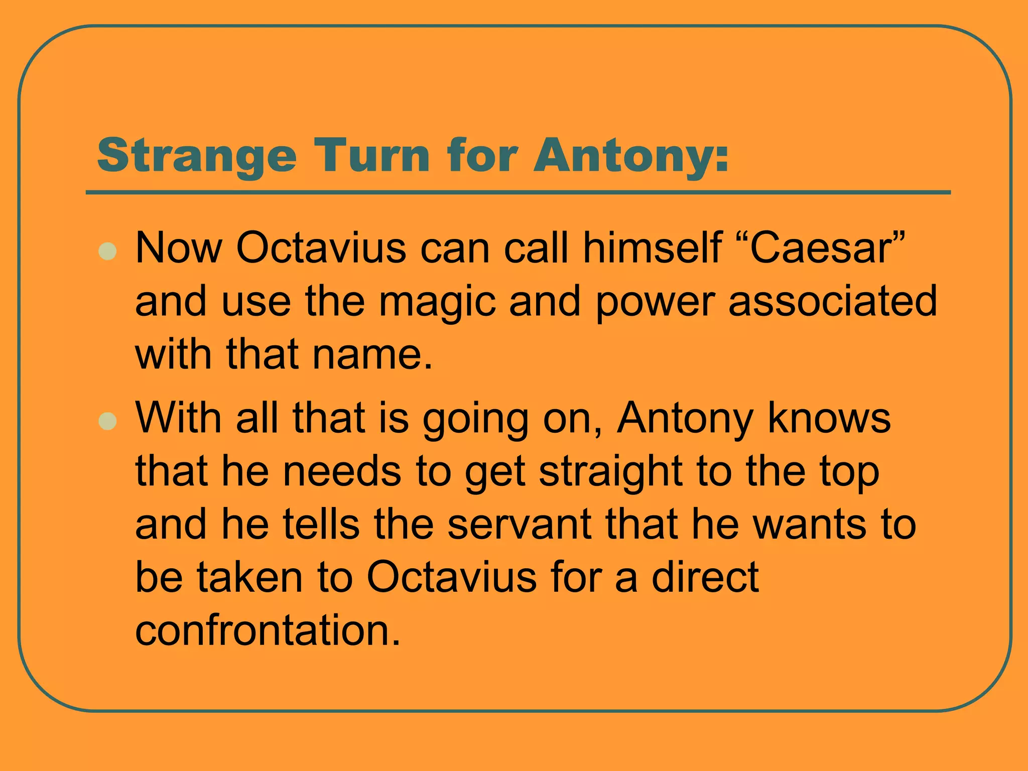 Strange Turn for Antony:
 Now Octavius can call himself “Caesar”
and use the magic and power associated
with that name.
 With all that is going on, Antony knows
that he needs to get straight to the top
and he tells the servant that he wants to
be taken to Octavius for a direct
confrontation.
 
