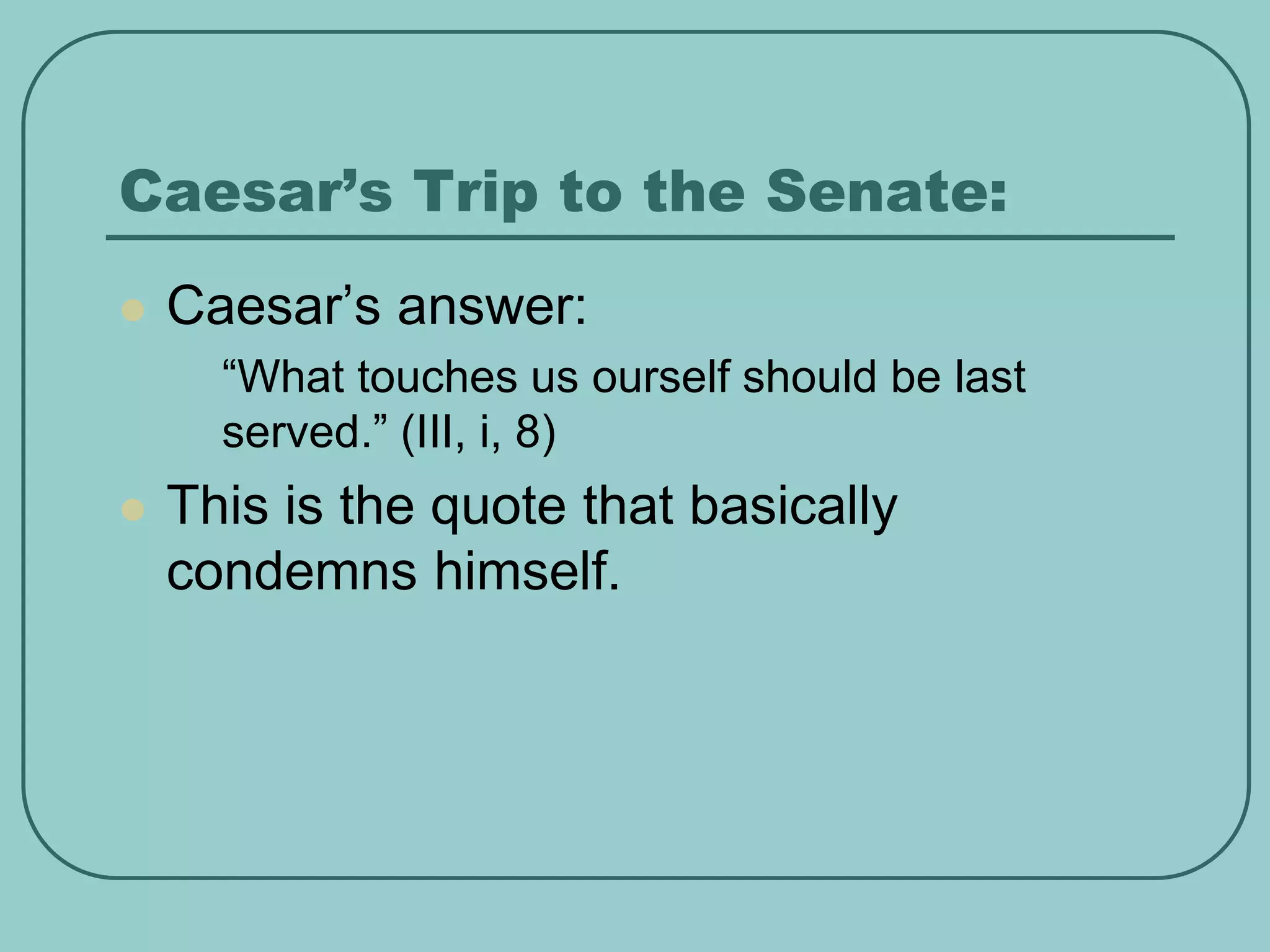 Caesar’s Trip to the Senate:
 Caesar’s answer:
• “What touches us ourself should be last
served.” (III, i, 8)
 This is the quote that basically
condemns himself.
 