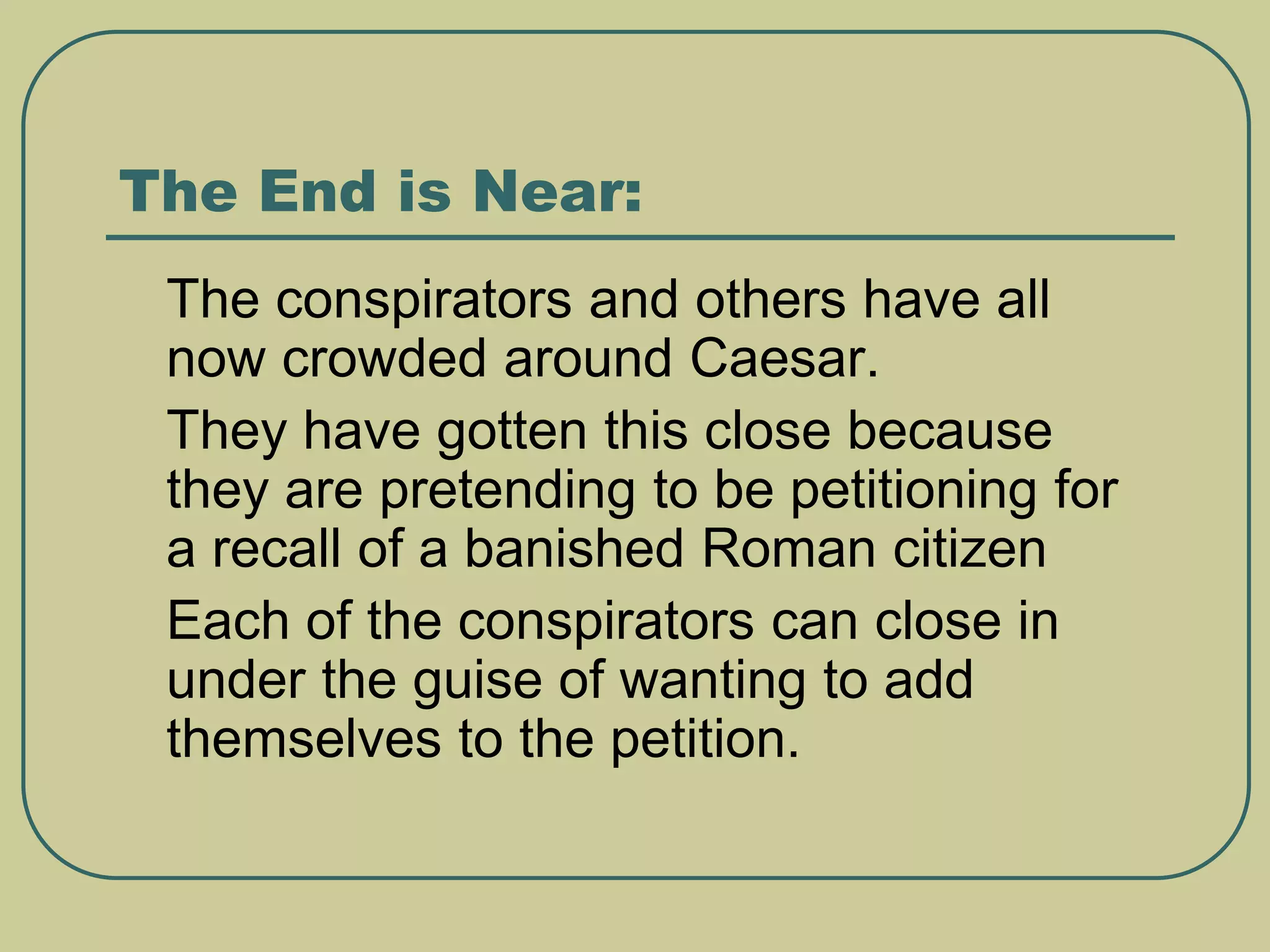 The End is Near:
 The conspirators and others have all
now crowded around Caesar.
 They have gotten this close because
they are pretending to be petitioning for
a recall of a banished Roman citizen
 Each of the conspirators can close in
under the guise of wanting to add
themselves to the petition.
 