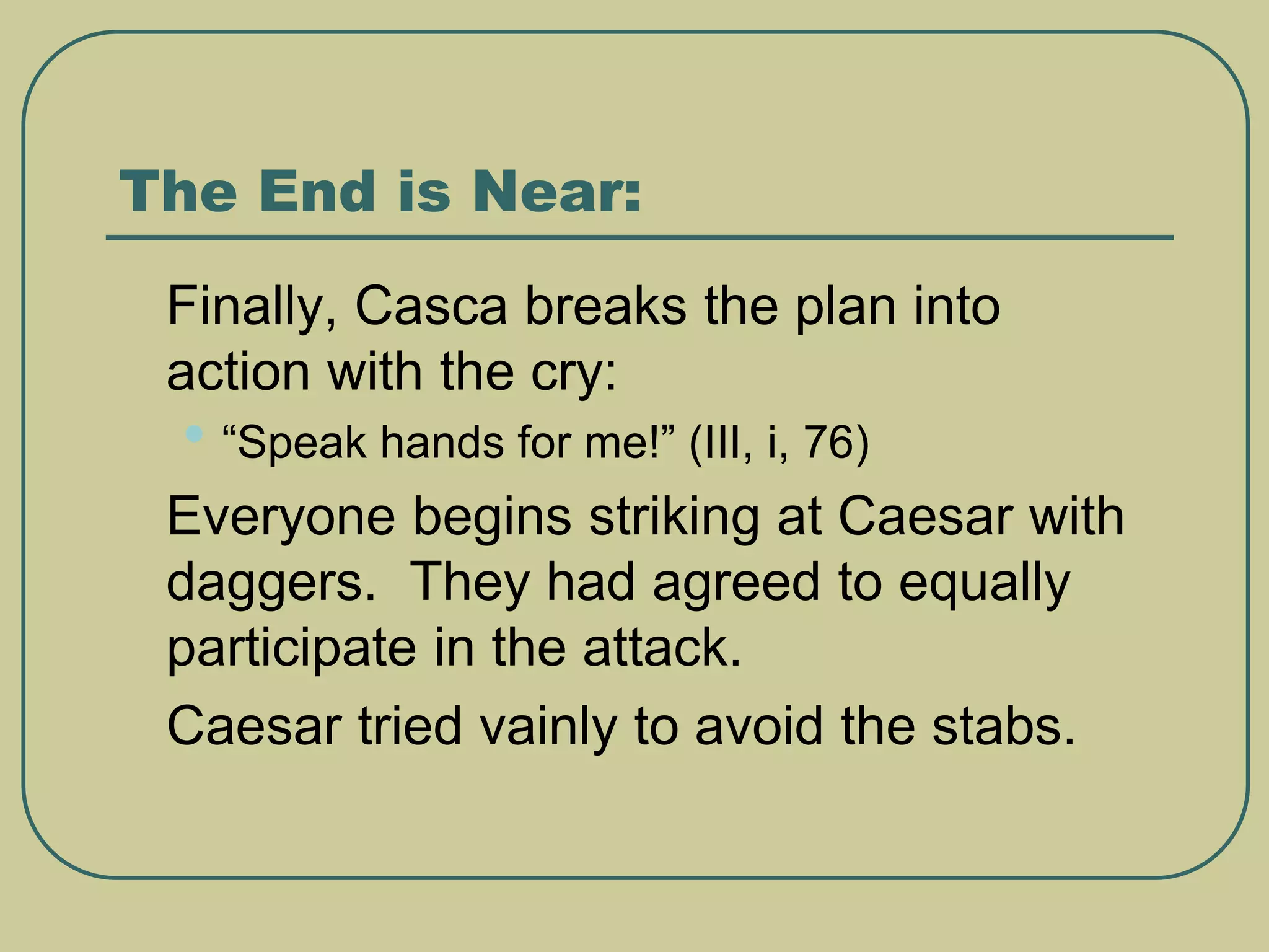 The End is Near:
 Finally, Casca breaks the plan into
action with the cry:
• “Speak hands for me!” (III, i, 76)
 Everyone begins striking at Caesar with
daggers. They had agreed to equally
participate in the attack.
 Caesar tried vainly to avoid the stabs.
 