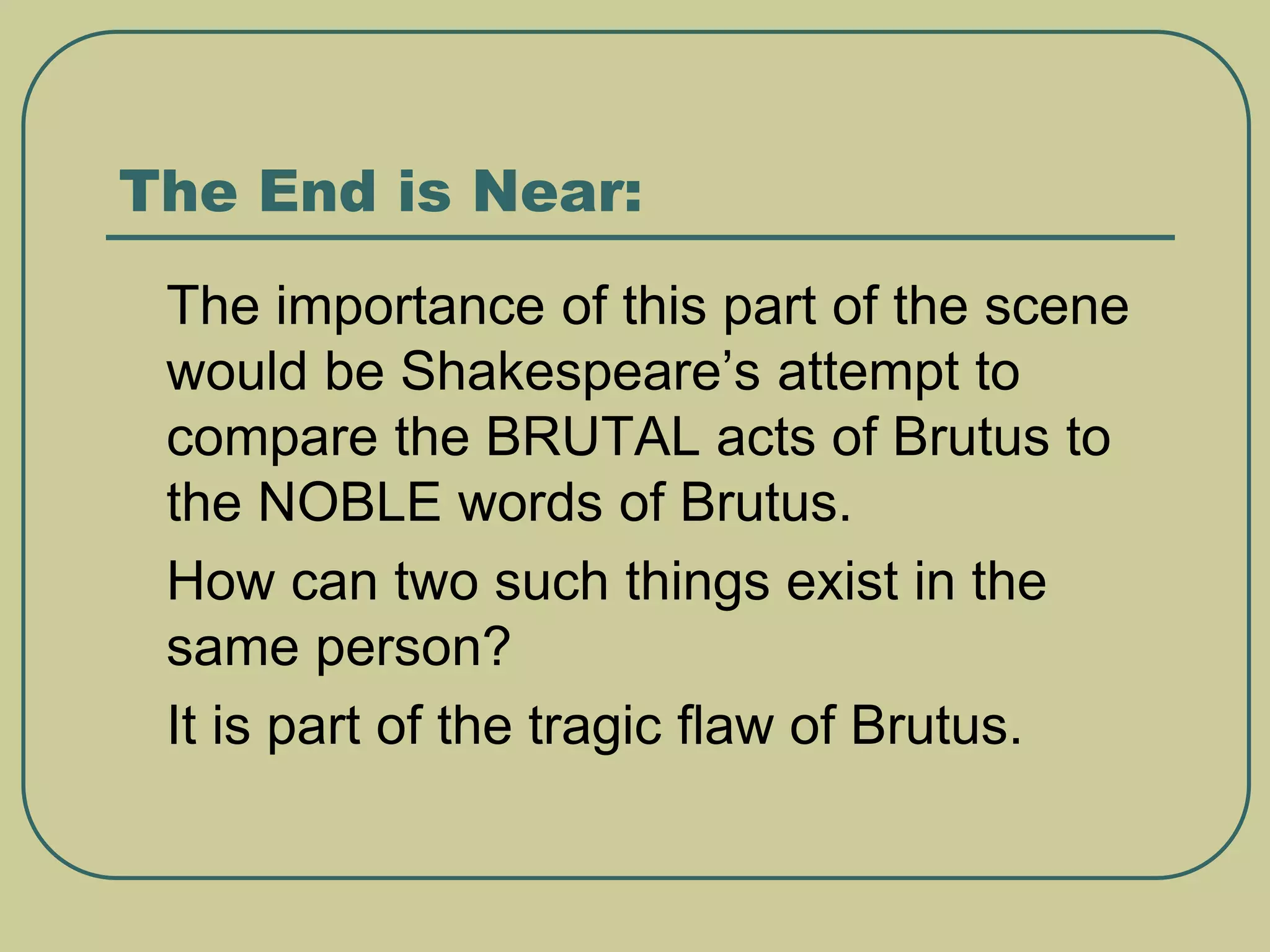 The End is Near:
 The importance of this part of the scene
would be Shakespeare’s attempt to
compare the BRUTAL acts of Brutus to
the NOBLE words of Brutus.
 How can two such things exist in the
same person?
 It is part of the tragic flaw of Brutus.
 