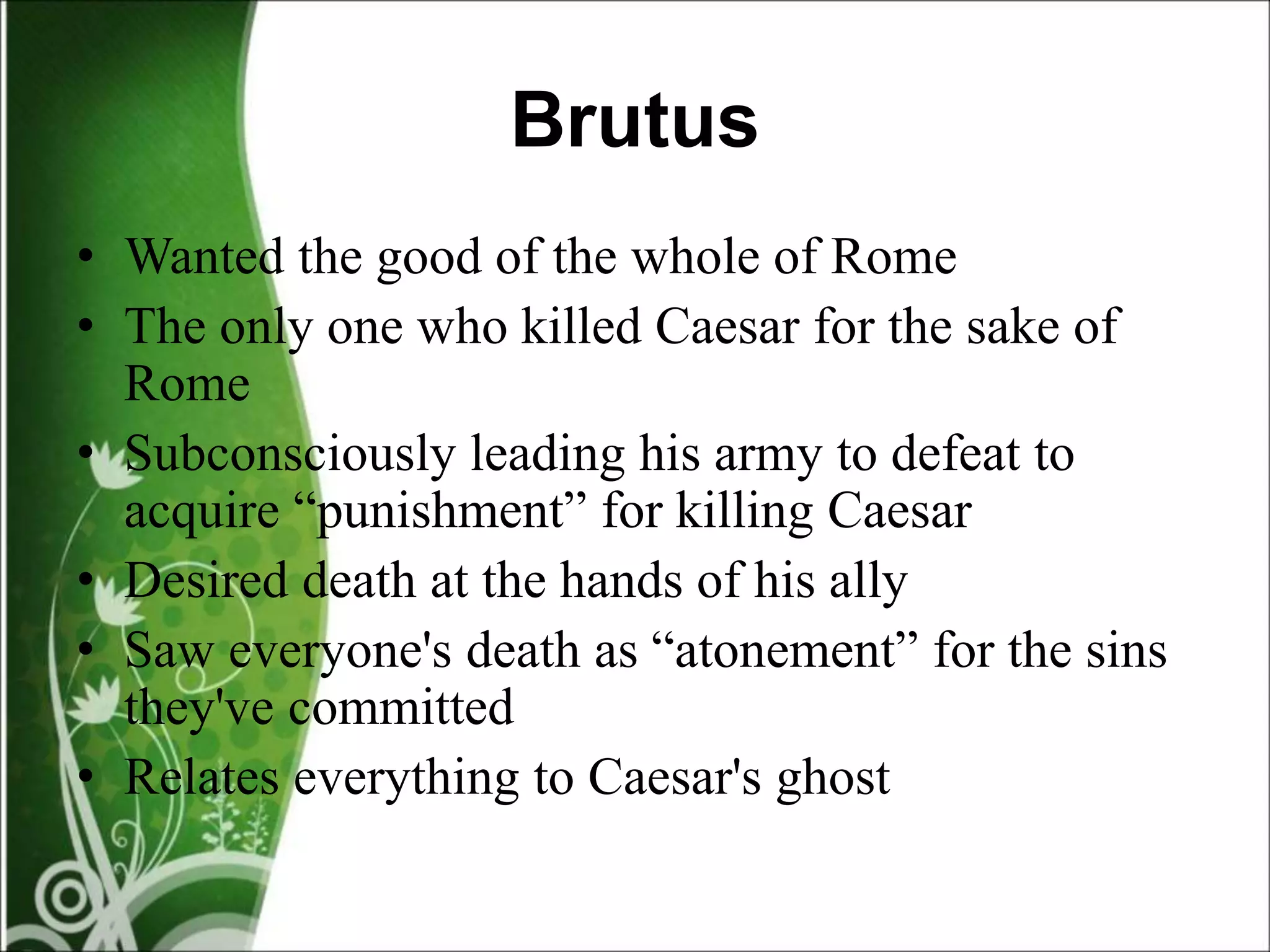 Brutus
• Wanted the good of the whole of Rome
• The only one who killed Caesar for the sake of
Rome
• Subconsciously leading his army to defeat to
acquire “punishment” for killing Caesar
• Desired death at the hands of his ally
• Saw everyone's death as “atonement” for the sins
they've committed
• Relates everything to Caesar's ghost
 