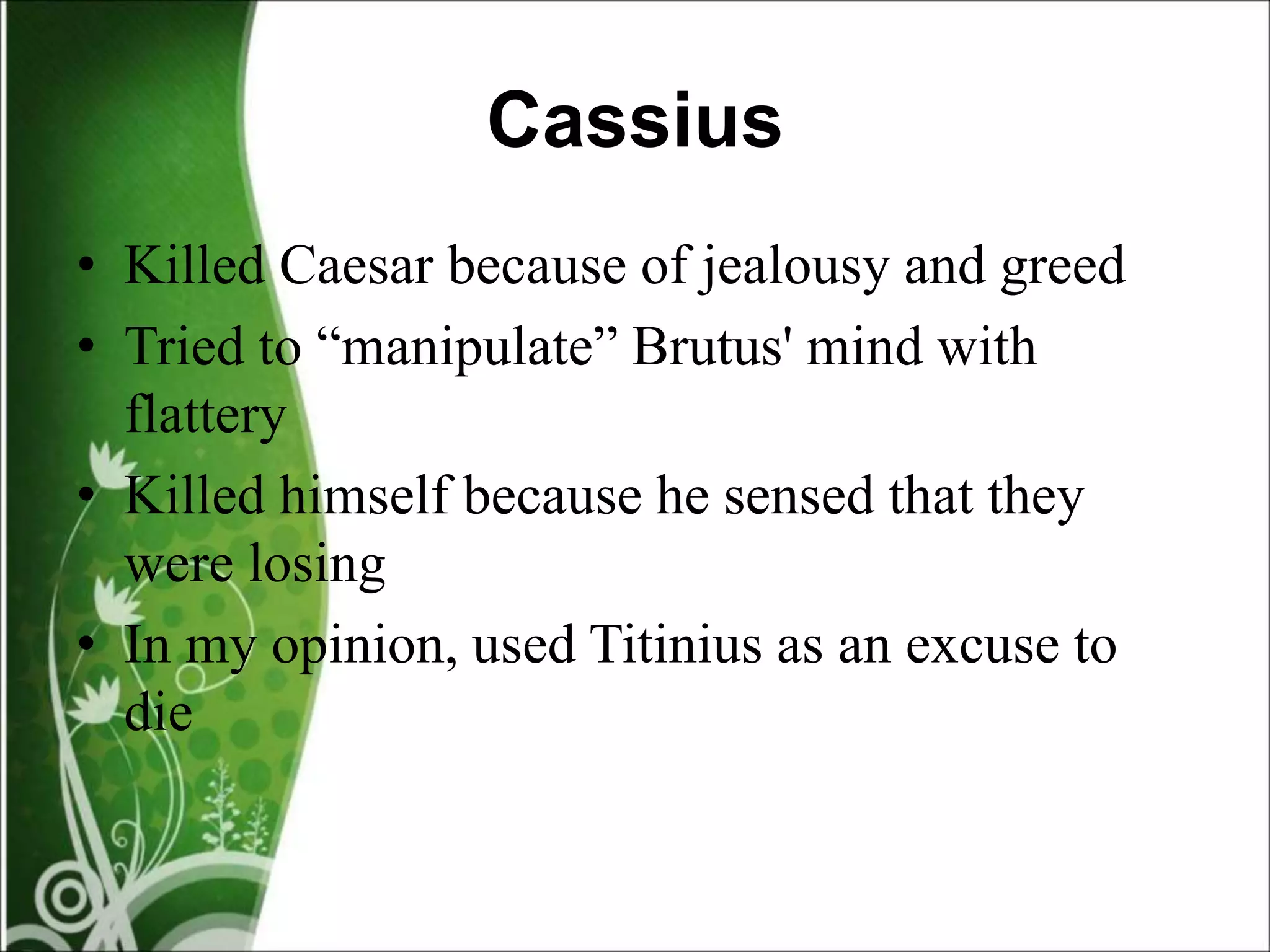 Cassius
• Killed Caesar because of jealousy and greed
• Tried to “manipulate” Brutus' mind with
flattery
• Killed himself because he sensed that they
were losing
• In my opinion, used Titinius as an excuse to
die
 