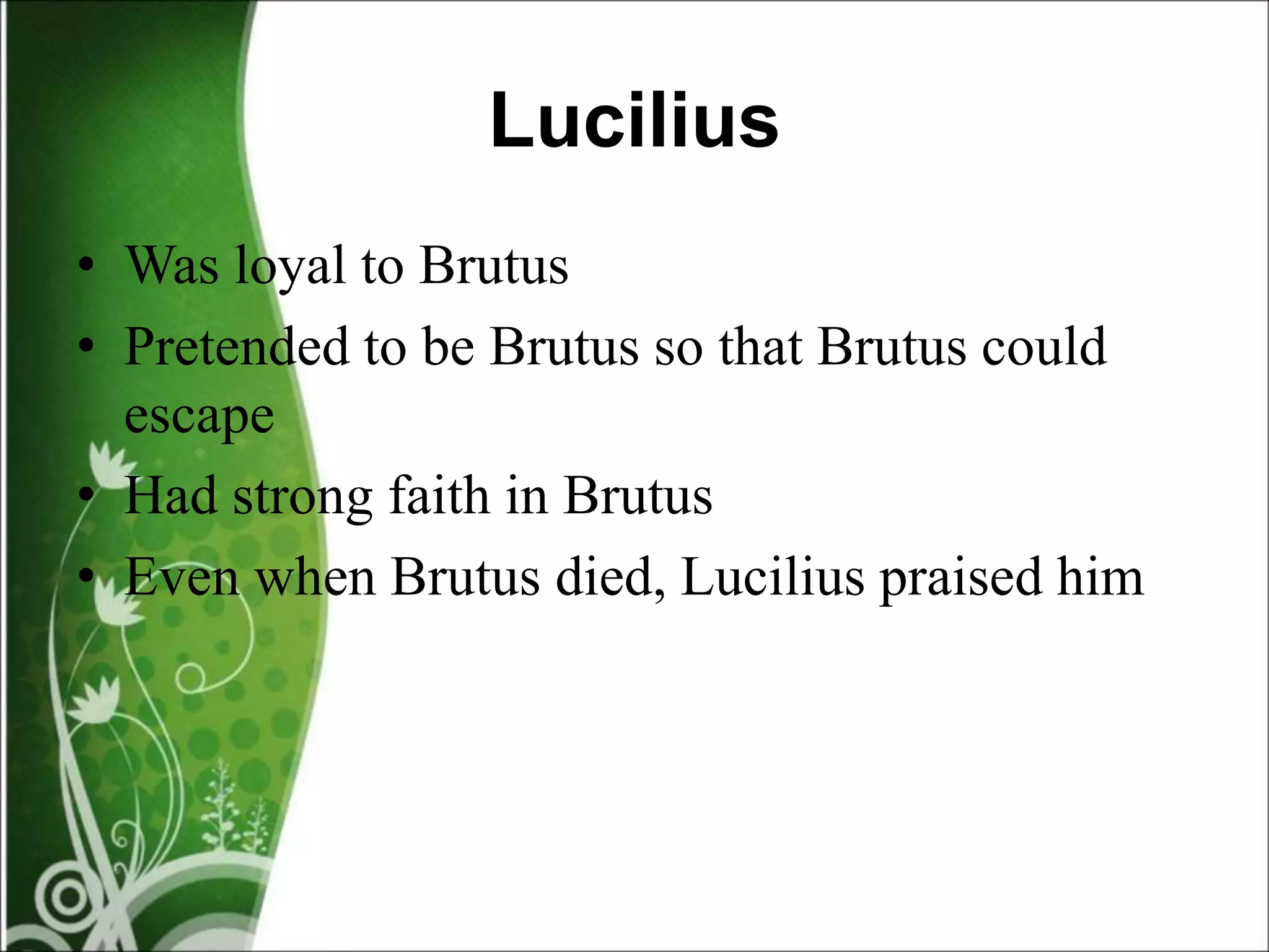 Lucilius
• Was loyal to Brutus
• Pretended to be Brutus so that Brutus could
escape
• Had strong faith in Brutus
• Even when Brutus died, Lucilius praised him
 