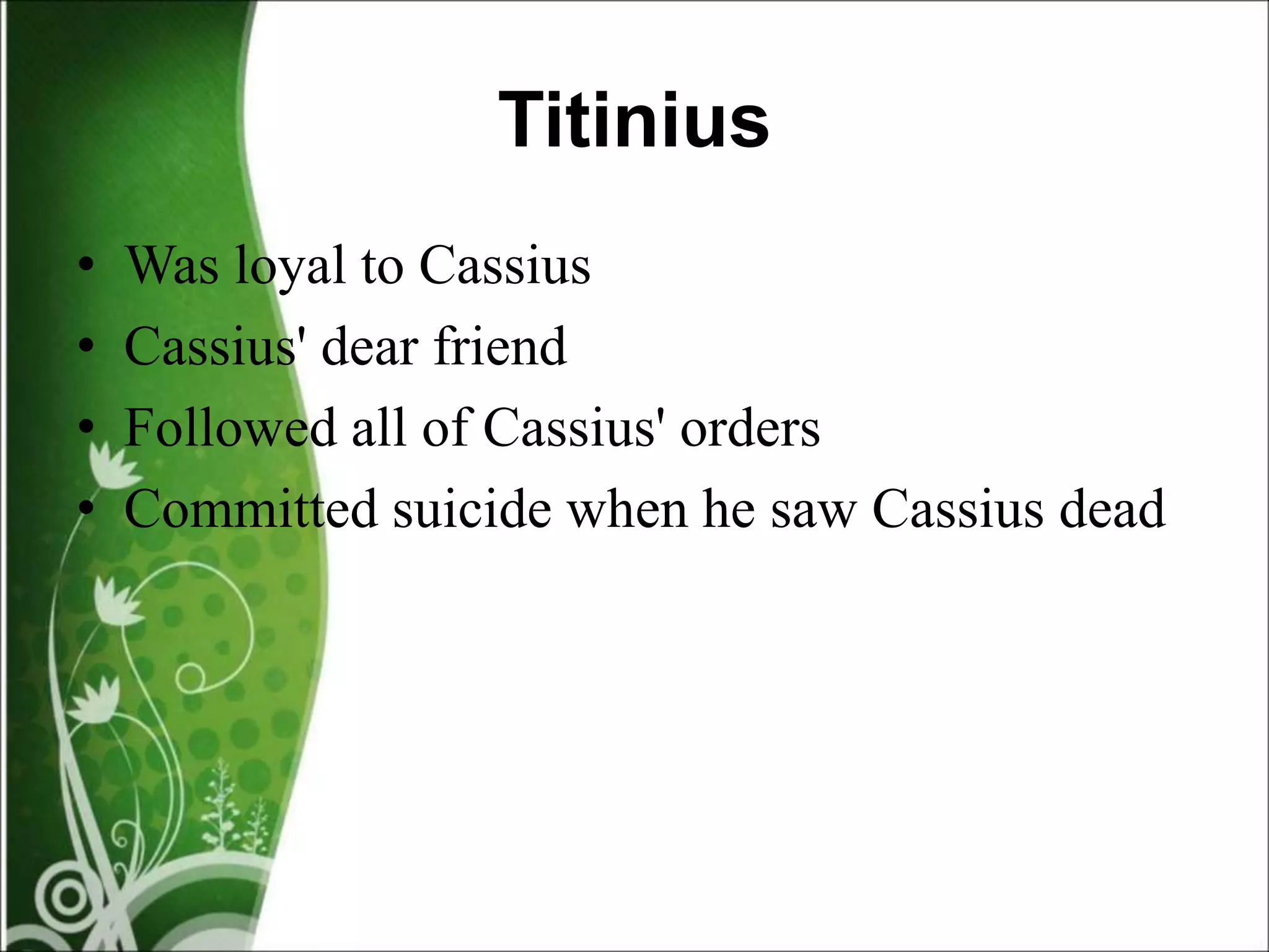 Titinius
• Was loyal to Cassius
• Cassius' dear friend
• Followed all of Cassius' orders
• Committed suicide when he saw Cassius dead
 