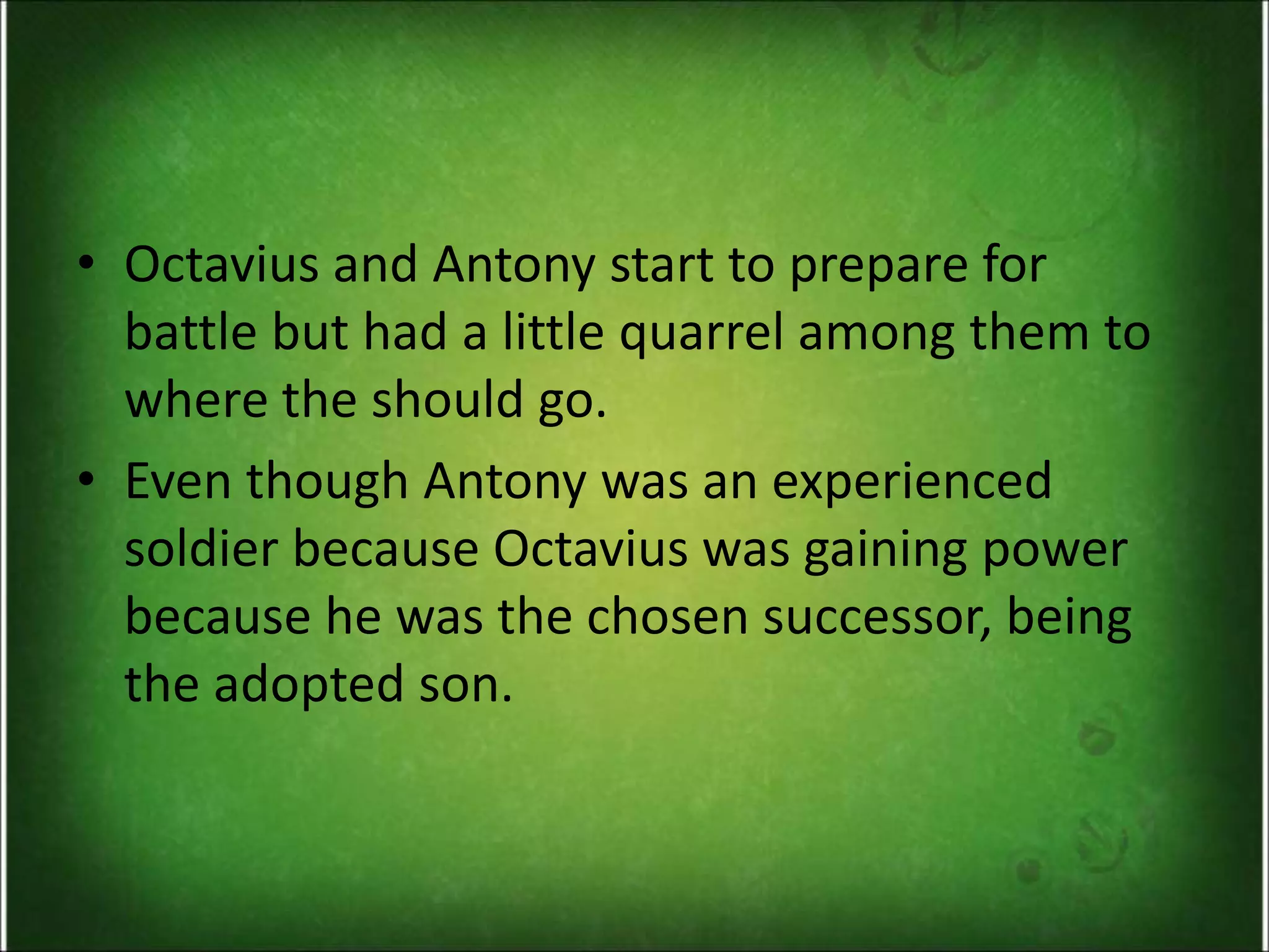• Octavius and Antony start to prepare for
battle but had a little quarrel among them to
where the should go.
• Even though Antony was an experienced
soldier because Octavius was gaining power
because he was the chosen successor, being
the adopted son.
 